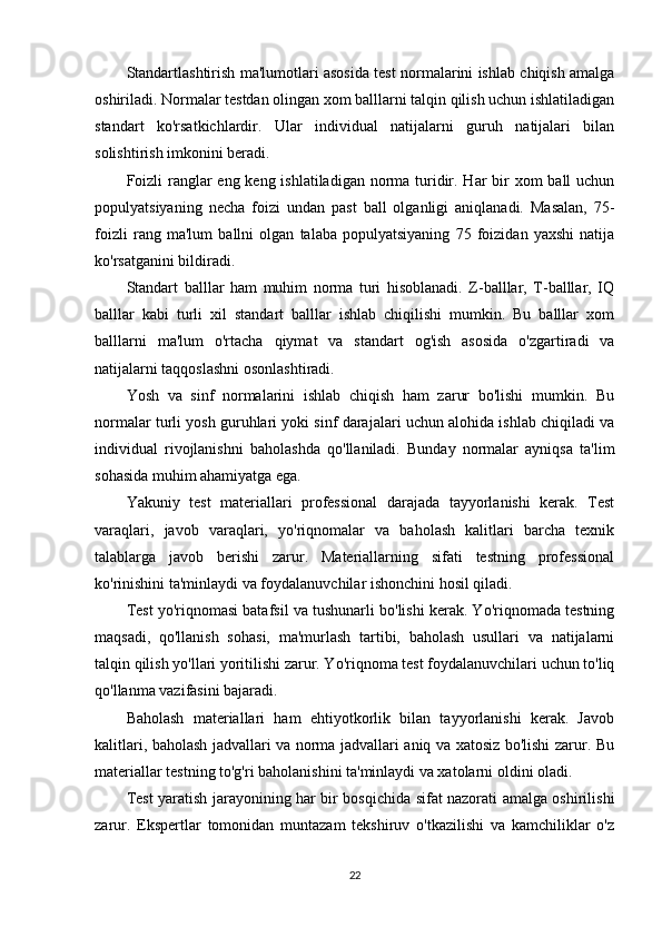 Standartlashtirish ma'lumotlari asosida test normalarini ishlab chiqish amalga
oshiriladi. Normalar testdan olingan xom balllarni talqin qilish uchun ishlatiladigan
standart   ko'rsatkichlardir.   Ular   individual   natijalarni   guruh   natijalari   bilan
solishtirish imkonini beradi.
Foizli ranglar  eng keng ishlatiladigan norma turidir. Har bir xom  ball uchun
populyatsiyaning   necha   foizi   undan   past   ball   olganligi   aniqlanadi.   Masalan,   75-
foizli   rang   ma'lum   ballni   olgan   talaba   populyatsiyaning   75   foizidan   yaxshi   natija
ko'rsatganini bildiradi.
Standart   balllar   ham   muhim   norma   turi   hisoblanadi.   Z-balllar,   T-balllar,   IQ
balllar   kabi   turli   xil   standart   balllar   ishlab   chiqilishi   mumkin.   Bu   balllar   xom
balllarni   ma'lum   o'rtacha   qiymat   va   standart   og'ish   asosida   o'zgartiradi   va
natijalarni taqqoslashni osonlashtiradi.
Yosh   va   sinf   normalarini   ishlab   chiqish   ham   zarur   bo'lishi   mumkin.   Bu
normalar turli yosh guruhlari yoki sinf darajalari uchun alohida ishlab chiqiladi va
individual   rivojlanishni   baholashda   qo'llaniladi.   Bunday   normalar   ayniqsa   ta'lim
sohasida muhim ahamiyatga ega.
Yakuniy   test   materiallari   professional   darajada   tayyorlanishi   kerak.   Test
varaqlari,   javob   varaqlari,   yo'riqnomalar   va   baholash   kalitlari   barcha   texnik
talablarga   javob   berishi   zarur.   Materiallarning   sifati   testning   professional
ko'rinishini ta'minlaydi va foydalanuvchilar ishonchini hosil qiladi.
Test yo'riqnomasi batafsil va tushunarli bo'lishi kerak. Yo'riqnomada testning
maqsadi,   qo'llanish   sohasi,   ma'murlash   tartibi,   baholash   usullari   va   natijalarni
talqin qilish yo'llari yoritilishi zarur. Yo'riqnoma test foydalanuvchilari uchun to'liq
qo'llanma vazifasini bajaradi.
Baholash   materiallari   ham   ehtiyotkorlik   bilan   tayyorlanishi   kerak.   Javob
kalitlari, baholash jadvallari va norma jadvallari aniq va xatosiz bo'lishi zarur. Bu
materiallar testning to'g'ri baholanishini ta'minlaydi va xatolarni oldini oladi.
Test yaratish jarayonining har bir bosqichida sifat nazorati amalga oshirilishi
zarur.   Ekspertlar   tomonidan   muntazam   tekshiruv   o'tkazilishi   va   kamchiliklar   o'z
22 