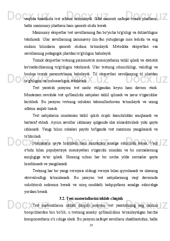 vaqtida  tuzatilishi  test   sifatini   ta'minlaydi.  Sifat  nazorati  nafaqat  texnik  jihatlarni,
balki mazmuniy jihatlarni ham qamrab olishi kerak.
Mazmuniy ekspertlar test savollarining fan bo'yicha to'g'riligi va dolzarbligini
tekshiradi.   Ular   savollarning   zamonaviy   ilm-fan   yutuqlariga   mos   kelishi   va   eng
muhim   bilimlarni   qamrab   olishini   ta'minlaydi.   Metodika   ekspertlari   esa
savollarning pedagogik jihatdan to'g'riligini baholaydi.
Texnik ekspertlar testning psixometrik xususiyatlarini tahlil qiladi va statistik
ko'rsatkichlarning   to'g'riligini   tekshiradi.   Ular   testning   ishonchliligi,   validligi   va
boshqa   texnik   parametrlarini   baholaydi.   Til   ekspertlari   savollarning   til   jihatdan
to'g'riligini va tushunarligini tekshiradi.
Test   yaratish   jarayoni   test   nashr   etilgandan   keyin   ham   davom   etadi.
Muntazam   ravishda   test   qo'llanilishi   natijalari   tahlil   qilinadi   va   zarur   o'zgarishlar
kiritiladi.   Bu   jarayon   testning   uzluksiz   takomillashuvini   ta'minlaydi   va   uning
sifatini saqlab turadi.
Test   natijalarini   muntazam   tahlil   qilish   orqali   kamchiliklar   aniqlanadi   va
bartaraf   etiladi.   Ayrim   savollar   ishlamay   qolganda   ular   almashtiriladi   yoki   qayta
ishlanadi.   Yangi   bilim   sohalari   paydo   bo'lganda   test   mazmuni   yangilanadi   va
to'ldiriladi.
Normalarni   qayta   hisoblash   ham   muntazam   amalga   oshirilishi   kerak.   Vaqt
o'tishi   bilan   populyatsiya   xususiyatlari   o'zgarishi   mumkin   va   bu   normalarning
aniqligiga   ta'sir   qiladi.   Shuning   uchun   har   bir   necha   yilda   normalar   qayta
hisoblanadi va yangilanadi.
Testning har bir yangi versiyasi oldingi versiya bilan qiyoslanadi va ularning
ekvivalentligi   ta'minlanadi.   Bu   jarayon   test   natijalarining   vaqt   davomida
solishtirish   imkonini   beradi   va   uzoq   muddatli   tadqiqotlarni   amalga   oshirishga
yordam beradi.
3.2. Test materiallarini ishlab chiqish
Test   materiallarini   ishlab   chiqish   jarayoni   test   yaratishning   eng   muhim
bosqichlaridan   biri   bo'lib,   u   testning   amaliy   qo'llanilishini   ta'minlaydigan   barcha
komponentlarni o'z ichiga oladi. Bu jarayon nafaqat savollarni shakllantishni, balki
23 