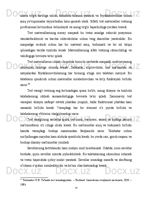 ularni   to'g'ri  tartibga solish,   baholash  tizimini  yaratish  va  foydalanuvchilar   uchun
aniq yo'riqnomalar tayyorlashni ham qamrab oladi. Sifatli test materiallari testning
professional ko'rinishini ta'minlaydi va uning to'g'ri bajarilishiga yordam beradi.
Test   materiallarining   asosiy   maqsadi   bu   testni   amalga   oshirish   jarayonini
standartlashtirish   va   barcha   ishtirokchilar   uchun   teng   sharoitlar   yaratishdir.   Bu
maqsadga   erishish   uchun   har   bir   material   aniq,   tushunarli   va   bir   xil   talqin
qilinadigan   tarzda   tuzilishi   kerak.   Materiallarning   sifati   testning   ishonchliligi   va
validligiga bevosita ta'sir qiladi.
Test materiallarini ishlab chiqishda birinchi navbatda maqsadli auditoriyaning
ehtiyojlari   hisobga   olinishi   kerak.   Talabalar,   o'qituvchilar,   test   ma'murlari   va
natijalardan   foydalanuvchilarning   har   birining   o'ziga   xos   talablari   mavjud.   Bu
talablarni   qondirish   uchun   materiallar   moslashuvchan   va   ko'p   funktsiyali   bo'lishi
zarur. 10
Test varag'i testning eng ko'rinadigan qismi bo'lib, uning dizayni va tuzilishi
talabalarning   ishlash   samaradorligiga   bevosita   ta'sir   qiladi.   Zamonaviy   test
varaqlari   dizayni   nafaqat   estetik   jihatdan   yoqimli,   balki   funktsional   jihatdan   ham
samarali   bo'lishi   kerak.   Varaqdagi   har   bir   element   o'z   joyida   bo'lishi   va
talabalarning e'tiborini chalg'itmasligi zarur.
Test varag'ining sarlavha qismi test nomi, versiyasi, sanasi va boshqa zaruriy
ma'lumotlarni   o'z   ichiga   olishi   kerak.   Bu   ma'lumotlar   aniq   va   tushunarli   bo'lishi
hamda   varaqdagi   boshqa   mazmundan   farqlanishi   zarur.   Talabalar   uchun
mo'ljallangan maydon ham alohida ajratilishi kerak, bu yerda ism, guruh raqami va
boshqa shaxsiy ma'lumotlar yoziladi.
Savollarning tartiblanishi ham muhim omil hisoblanadi. Odatda, oson savollar
boshida, qiyin savollar oxirida joylashtiriladi. Bu talabalarning ishonchini oshiradi
va testni bajarishda ijobiy muhit yaratadi. Savollar orasidagi masofa va shriftning
o'lchami o'qishni osonlashtirishi va ko'zni charchatmasligi kerak.
10
  Toshmatov O.B. Ta'limda test texnologiyalari. – Toshkent: Innovatsion rivojlanish nashriyoti, 2020. –
198 b. 
24 