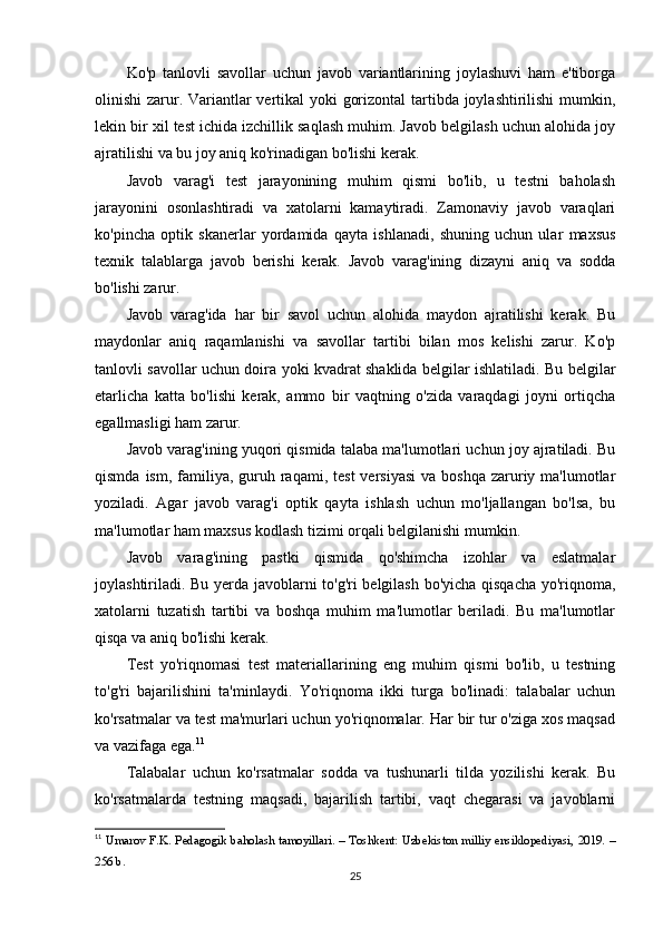 Ko'p   tanlovli   savollar   uchun   javob   variantlarining   joylashuvi   ham   e'tiborga
olinishi zarur. Variantlar vertikal yoki gorizontal  tartibda joylashtirilishi mumkin,
lekin bir xil test ichida izchillik saqlash muhim. Javob belgilash uchun alohida joy
ajratilishi va bu joy aniq ko'rinadigan bo'lishi kerak.
Javob   varag'i   test   jarayonining   muhim   qismi   bo'lib,   u   testni   baholash
jarayonini   osonlashtiradi   va   xatolarni   kamaytiradi.   Zamonaviy   javob   varaqlari
ko'pincha   optik   skanerlar   yordamida   qayta   ishlanadi,   shuning   uchun   ular   maxsus
texnik   talablarga   javob   berishi   kerak.   Javob   varag'ining   dizayni   aniq   va   sodda
bo'lishi zarur.
Javob   varag'ida   har   bir   savol   uchun   alohida   maydon   ajratilishi   kerak.   Bu
maydonlar   aniq   raqamlanishi   va   savollar   tartibi   bilan   mos   kelishi   zarur.   Ko'p
tanlovli savollar uchun doira yoki kvadrat shaklida belgilar ishlatiladi. Bu belgilar
etarlicha   katta   bo'lishi   kerak,   ammo   bir   vaqtning   o'zida   varaqdagi   joyni   ortiqcha
egallmasligi ham zarur.
Javob varag'ining yuqori qismida talaba ma'lumotlari uchun joy ajratiladi. Bu
qismda  ism,  familiya,  guruh  raqami, test  versiyasi  va  boshqa  zaruriy ma'lumotlar
yoziladi.   Agar   javob   varag'i   optik   qayta   ishlash   uchun   mo'ljallangan   bo'lsa,   bu
ma'lumotlar ham maxsus kodlash tizimi orqali belgilanishi mumkin.
Javob   varag'ining   pastki   qismida   qo'shimcha   izohlar   va   eslatmalar
joylashtiriladi. Bu yerda javoblarni to'g'ri belgilash bo'yicha qisqacha yo'riqnoma,
xatolarni   tuzatish   tartibi   va   boshqa   muhim   ma'lumotlar   beriladi.   Bu   ma'lumotlar
qisqa va aniq bo'lishi kerak.
Test   yo'riqnomasi   test   materiallarining   eng   muhim   qismi   bo'lib,   u   testning
to'g'ri   bajarilishini   ta'minlaydi.   Yo'riqnoma   ikki   turga   bo'linadi:   talabalar   uchun
ko'rsatmalar va test ma'murlari uchun yo'riqnomalar. Har bir tur o'ziga xos maqsad
va vazifaga ega. 11
Talabalar   uchun   ko'rsatmalar   sodda   va   tushunarli   tilda   yozilishi   kerak.   Bu
ko'rsatmalarda   testning   maqsadi,   bajarilish   tartibi,   vaqt   chegarasi   va   javoblarni
11
  Umarov F.K. Pedagogik baholash tamoyillari. – Toshkent: Uzbekiston milliy ensiklopediyasi, 2019. –
256 b. 
25 
