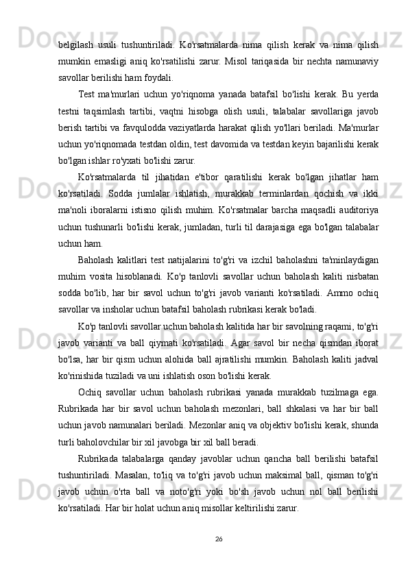 belgilash   usuli   tushuntiriladi.   Ko'rsatmalarda   nima   qilish   kerak   va   nima   qilish
mumkin   emasligi   aniq   ko'rsatilishi   zarur.   Misol   tariqasida   bir   nechta   namunaviy
savollar berilishi ham foydali.
Test   ma'murlari   uchun   yo'riqnoma   yanada   batafsil   bo'lishi   kerak.   Bu   yerda
testni   taqsimlash   tartibi,   vaqtni   hisobga   olish   usuli,   talabalar   savollariga   javob
berish tartibi va favqulodda vaziyatlarda harakat qilish yo'llari beriladi. Ma'murlar
uchun yo'riqnomada testdan oldin, test davomida va testdan keyin bajarilishi kerak
bo'lgan ishlar ro'yxati bo'lishi zarur.
Ko'rsatmalarda   til   jihatidan   e'tibor   qaratilishi   kerak   bo'lgan   jihatlar   ham
ko'rsatiladi.   Sodda   jumlalar   ishlatish,   murakkab   terminlardan   qochish   va   ikki
ma'noli   iboralarni   istisno   qilish   muhim.   Ko'rsatmalar   barcha   maqsadli   auditoriya
uchun tushunarli bo'lishi kerak, jumladan, turli til darajasiga ega bo'lgan talabalar
uchun ham.
Baholash   kalitlari   test   natijalarini   to'g'ri   va   izchil   baholashni   ta'minlaydigan
muhim   vosita   hisoblanadi.   Ko'p   tanlovli   savollar   uchun   baholash   kaliti   nisbatan
sodda   bo'lib,   har   bir   savol   uchun   to'g'ri   javob   varianti   ko'rsatiladi.   Ammo   ochiq
savollar va insholar uchun batafsil baholash rubrikasi kerak bo'ladi.
Ko'p tanlovli savollar uchun baholash kalitida har bir savolning raqami, to'g'ri
javob   varianti   va   ball   qiymati   ko'rsatiladi.   Agar   savol   bir   necha   qismdan   iborat
bo'lsa,   har   bir   qism   uchun   alohida   ball   ajratilishi   mumkin.   Baholash   kaliti   jadval
ko'rinishida tuziladi va uni ishlatish oson bo'lishi kerak.
Ochiq   savollar   uchun   baholash   rubrikasi   yanada   murakkab   tuzilmaga   ega.
Rubrikada   har   bir   savol   uchun   baholash   mezonlari,   ball   shkalasi   va   har   bir   ball
uchun javob namunalari beriladi. Mezonlar aniq va objektiv bo'lishi kerak, shunda
turli baholovchilar bir xil javobga bir xil ball beradi.
Rubrikada   talabalarga   qanday   javoblar   uchun   qancha   ball   berilishi   batafsil
tushuntiriladi.  Masalan,   to'liq va  to'g'ri   javob uchun  maksimal   ball, qisman  to'g'ri
javob   uchun   o'rta   ball   va   noto'g'ri   yoki   bo'sh   javob   uchun   nol   ball   berilishi
ko'rsatiladi. Har bir holat uchun aniq misollar keltirilishi zarur.
26 