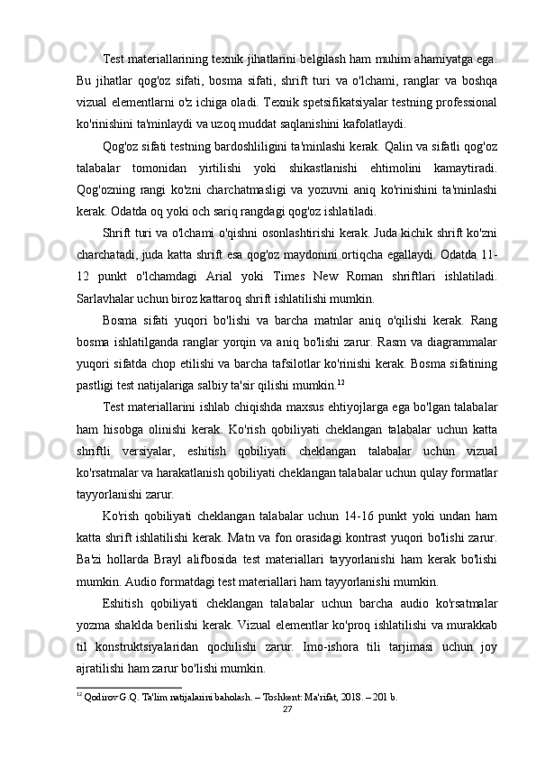 Test materiallarining texnik jihatlarini belgilash ham muhim ahamiyatga ega.
Bu   jihatlar   qog'oz   sifati,   bosma   sifati,   shrift   turi   va   o'lchami,   ranglar   va   boshqa
vizual elementlarni o'z ichiga oladi. Texnik spetsifikatsiyalar testning professional
ko'rinishini ta'minlaydi va uzoq muddat saqlanishini kafolatlaydi.
Qog'oz sifati testning bardoshliligini ta'minlashi kerak. Qalin va sifatli qog'oz
talabalar   tomonidan   yirtilishi   yoki   shikastlanishi   ehtimolini   kamaytiradi.
Qog'ozning   rangi   ko'zni   charchatmasligi   va   yozuvni   aniq   ko'rinishini   ta'minlashi
kerak. Odatda oq yoki och sariq rangdagi qog'oz ishlatiladi.
Shrift turi va o'lchami o'qishni osonlashtirishi kerak. Juda kichik shrift ko'zni
charchatadi, juda katta shrift esa qog'oz maydonini ortiqcha egallaydi. Odatda 11-
12   punkt   o'lchamdagi   Arial   yoki   Times   New   Roman   shriftlari   ishlatiladi.
Sarlavhalar uchun biroz kattaroq shrift ishlatilishi mumkin.
Bosma   sifati   yuqori   bo'lishi   va   barcha   matnlar   aniq   o'qilishi   kerak.   Rang
bosma  ishlatilganda   ranglar  yorqin  va  aniq  bo'lishi   zarur.  Rasm  va  diagrammalar
yuqori sifatda chop etilishi va barcha tafsilotlar ko'rinishi kerak. Bosma sifatining
pastligi test natijalariga salbiy ta'sir qilishi mumkin. 12
Test materiallarini ishlab chiqishda maxsus ehtiyojlarga ega bo'lgan talabalar
ham   hisobga   olinishi   kerak.   Ko'rish   qobiliyati   cheklangan   talabalar   uchun   katta
shriftli   versiyalar,   eshitish   qobiliyati   cheklangan   talabalar   uchun   vizual
ko'rsatmalar va harakatlanish qobiliyati cheklangan talabalar uchun qulay formatlar
tayyorlanishi zarur.
Ko'rish   qobiliyati   cheklangan   talabalar   uchun   14-16   punkt   yoki   undan   ham
katta shrift ishlatilishi  kerak. Matn va fon orasidagi kontrast yuqori bo'lishi zarur.
Ba'zi   hollarda   Brayl   alifbosida   test   materiallari   tayyorlanishi   ham   kerak   bo'lishi
mumkin. Audio formatdagi test materiallari ham tayyorlanishi mumkin.
Eshitish   qobiliyati   cheklangan   talabalar   uchun   barcha   audio   ko'rsatmalar
yozma shaklda berilishi kerak. Vizual elementlar ko'proq ishlatilishi va murakkab
til   konstruktsiyalaridan   qochilishi   zarur.   Imo-ishora   tili   tarjimasi   uchun   joy
ajratilishi ham zarur bo'lishi mumkin.
12
  Qodirov G.Q. Ta'lim natijalarini baholash. – Toshkent: Ma'rifat, 2018. – 201 b. 
27 