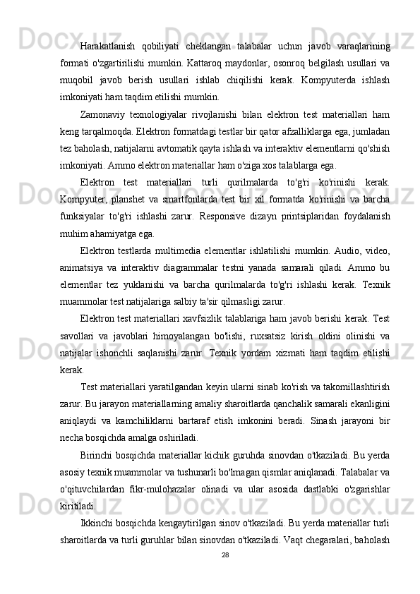 Harakatlanish   qobiliyati   cheklangan   talabalar   uchun   javob   varaqlarining
formati o'zgartirilishi  mumkin. Kattaroq maydonlar, osonroq belgilash usullari  va
muqobil   javob   berish   usullari   ishlab   chiqilishi   kerak.   Kompyuterda   ishlash
imkoniyati ham taqdim etilishi mumkin.
Zamonaviy   texnologiyalar   rivojlanishi   bilan   elektron   test   materiallari   ham
keng tarqalmoqda. Elektron formatdagi testlar bir qator afzalliklarga ega, jumladan
tez baholash, natijalarni avtomatik qayta ishlash va interaktiv elementlarni qo'shish
imkoniyati. Ammo elektron materiallar ham o'ziga xos talablarga ega.
Elektron   test   materiallari   turli   qurilmalarda   to'g'ri   ko'rinishi   kerak.
Kompyuter,   planshet   va   smartfonlarda   test   bir   xil   formatda   ko'rinishi   va   barcha
funksiyalar   to'g'ri   ishlashi   zarur.   Responsive   dizayn   printsiplaridan   foydalanish
muhim ahamiyatga ega.
Elektron   testlarda   multimedia   elementlar   ishlatilishi   mumkin.   Audio,   video,
animatsiya   va   interaktiv   diagrammalar   testni   yanada   samarali   qiladi.   Ammo   bu
elementlar   tez   yuklanishi   va   barcha   qurilmalarda   to'g'ri   ishlashi   kerak.   Texnik
muammolar test natijalariga salbiy ta'sir qilmasligi zarur.
Elektron test materiallari xavfsizlik talablariga ham javob berishi kerak. Test
savollari   va   javoblari   himoyalangan   bo'lishi,   ruxsatsiz   kirish   oldini   olinishi   va
natijalar   ishonchli   saqlanishi   zarur.   Texnik   yordam   xizmati   ham   taqdim   etilishi
kerak.
Test materiallari yaratilgandan keyin ularni sinab ko'rish va takomillashtirish
zarur. Bu jarayon materiallarning amaliy sharoitlarda qanchalik samarali ekanligini
aniqlaydi   va   kamchiliklarni   bartaraf   etish   imkonini   beradi.   Sinash   jarayoni   bir
necha bosqichda amalga oshiriladi.
Birinchi bosqichda materiallar kichik guruhda sinovdan o'tkaziladi. Bu yerda
asosiy texnik muammolar va tushunarli bo'lmagan qismlar aniqlanadi. Talabalar va
o'qituvchilardan   fikr-mulohazalar   olinadi   va   ular   asosida   dastlabki   o'zgarishlar
kiritiladi.
Ikkinchi bosqichda kengaytirilgan sinov o'tkaziladi. Bu yerda materiallar turli
sharoitlarda va turli guruhlar bilan sinovdan o'tkaziladi. Vaqt chegaralari, baholash
28 