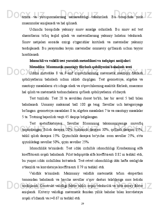 tizimi   va   yo'riqnomalarning   samaradorligi   tekshiriladi.   Bu   bosqichda   yirik
muammolar aniqlanadi va hal qilinadi.
Uchinchi   bosqichda   yakuniy   sinov   amalga   oshiriladi.   Bu   sinov   asl   test
sharoitlarini   to'liq   taqlid   qiladi   va   materiallarning   yakuniy   holatini   tekshiradi.
Sinov   natijalari   asosida   oxirgi   o'zgarishlar   kiritiladi   va   materiallar   yakuniy
tasdiqlanadi.   Bu   jarayondan   keyin   materiallar   ommaviy   qo'llanish   uchun   tayyor
hisoblanadi.
Ishonchli va validli test yaratish metodikasi va tadqiqot natijalari
Metodika: Matematik mantiqiy fikrlash qobiliyatini baholash testi
Ushbu   metodika   8   va   9-sinf   o'quvchilarining   matematik   mantiqiy   fikrlash
qobiliyatlarini   baholash   uchun   ishlab   chiqilgan.   Test   geometriya,   algebra   va
mantiqiy masalalarni o'z ichiga oladi va o'quvchilarning analitik fikrlash, muammo
hal qilish va matematik tushunchalarni qo'llash qobiliyatlarini o'lchaydi.
Test   tuzilishi:   Test   20   ta   savoldan   iborat   bo'lib,   har   bir   savol   5   ball   bilan
baholanadi.   Umumiy   maksimal   ball   100   ga   teng.   Savollar   uch   kategoriyaga
bo'lingan: geometriya masalalari 8 ta, algebra masalalari 7 ta va mantiqiy masalalar
5 ta. Testning bajarilish vaqti 45 daqiqa belgilangan.
Test   spetsifikatsiyasi:   Savollar   Bloomning   taksonomiyasiga   muvofiq
taqsimlangan. Bilish darajasi 20%, tushunish darajasi 30%, qo'llash darajasi  35%,
tahlil   qilish   darajasi   15%.   Qiyinchilik   darajasi   bo'yicha:   oson   savollar   25%,   o'rta
qiyinlikdagi savollar 50%, qiyin savollar 25%.
Ishonchlilik   ta'minlash:   Test   ichki   izchillik   ishonchliligi   Kronbaxning   alfa
koeffitsienti orqali baholandi. Pilot tadqiqotda alfa koeffitsienti 0.82 ni tashkil etdi,
bu yuqori ichki  izchillikni ko'rsatadi. Test-retest  ishonchliligi ikki  hafta oralig'ida
o'tkazildi va korrelatsiya koeffitsienti 0.79 ni tashkil etdi.
Validlik   ta'minlash:   Mazmuniy   validlik   matematik   ta'lim   ekspertlari
tomonidan   baholandi   va   barcha   savollar   o'quv   dasturi   talablariga   mos   kelishi
tasdiqlandi. Konstrukt validligi faktor tahlili orqali tekshirildi va bitta asosiy faktor
aniqlandi.   Kriteriy   validligi   matematik   fanidan   yillik   baholar   bilan   korrelatsiya
orqali o'lchandi va r=0.67 ni tashkil etdi.
29 