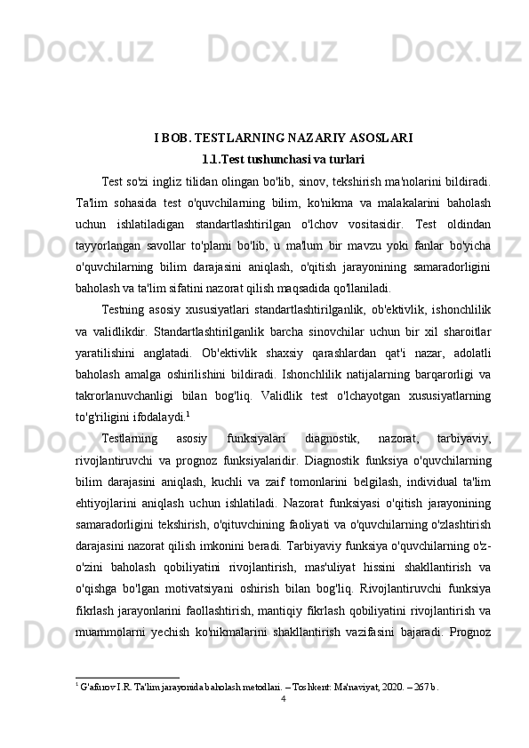 I BOB. TESTLARNING NAZARIY ASOSLARI
1.1.Test tushunchasi va turlari
Test  so'zi  ingliz tilidan olingan bo'lib, sinov, tekshirish ma'nolarini  bildiradi.
Ta'lim   sohasida   test   o'quvchilarning   bilim,   ko'nikma   va   malakalarini   baholash
uchun   ishlatiladigan   standartlashtirilgan   o'lchov   vositasidir.   Test   oldindan
tayyorlangan   savollar   to'plami   bo'lib,   u   ma'lum   bir   mavzu   yoki   fanlar   bo'yicha
o'quvchilarning   bilim   darajasini   aniqlash,   o'qitish   jarayonining   samaradorligini
baholash va ta'lim sifatini nazorat qilish maqsadida qo'llaniladi.
Testning   asosiy   xususiyatlari   standartlashtirilganlik,   ob'ektivlik,   ishonchlilik
va   validlikdir.   Standartlashtirilganlik   barcha   sinovchilar   uchun   bir   xil   sharoitlar
yaratilishini   anglatadi.   Ob'ektivlik   shaxsiy   qarashlardan   qat'i   nazar,   adolatli
baholash   amalga   oshirilishini   bildiradi.   Ishonchlilik   natijalarning   barqarorligi   va
takrorlanuvchanligi   bilan   bog'liq.   Validlik   test   o'lchayotgan   xususiyatlarning
to'g'riligini ifodalaydi. 1
Testlarning   asosiy   funksiyalari   diagnostik,   nazorat,   tarbiyaviy,
rivojlantiruvchi   va   prognoz   funksiyalaridir.   Diagnostik   funksiya   o'quvchilarning
bilim   darajasini   aniqlash,   kuchli   va   zaif   tomonlarini   belgilash,   individual   ta'lim
ehtiyojlarini   aniqlash   uchun   ishlatiladi.   Nazorat   funksiyasi   o'qitish   jarayonining
samaradorligini tekshirish, o'qituvchining faoliyati va o'quvchilarning o'zlashtirish
darajasini nazorat qilish imkonini beradi. Tarbiyaviy funksiya o'quvchilarning o'z-
o'zini   baholash   qobiliyatini   rivojlantirish,   mas'uliyat   hissini   shakllantirish   va
o'qishga   bo'lgan   motivatsiyani   oshirish   bilan   bog'liq.   Rivojlantiruvchi   funksiya
fikrlash jarayonlarini  faollashtirish, mantiqiy fikrlash qobiliyatini rivojlantirish va
muammolarni   yechish   ko'nikmalarini   shakllantirish   vazifasini   bajaradi.   Prognoz
1
  G'afurov I.R. Ta'lim jarayonida baholash metodlari. – Toshkent: Ma'naviyat, 2020. – 267 b. 
4 