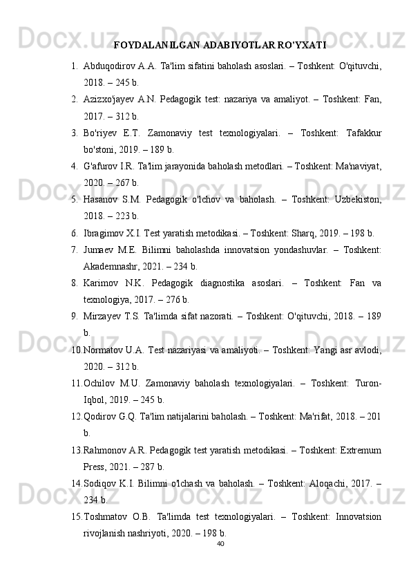 FOYDALANILGAN ADABIYOTLAR RO'YXATI
1. Abduqodirov A.A. Ta'lim sifatini baholash asoslari. – Toshkent: O'qituvchi,
2018. – 245 b. 
2. Azizxo'jayev   A.N.   Pedagogik   test:   nazariya   va   amaliyot.   –   Toshkent:   Fan,
2017. – 312 b. 
3. Bo'riyev   E.T.   Zamonaviy   test   texnologiyalari.   –   Toshkent:   Tafakkur
bo'stoni, 2019. – 189 b. 
4. G'afurov I.R. Ta'lim jarayonida baholash metodlari. – Toshkent: Ma'naviyat,
2020. – 267 b. 
5. Hasanov   S.M.   Pedagogik   o'lchov   va   baholash.   –   Toshkent:   Uzbekiston,
2018. – 223 b. 
6. Ibragimov X.I. Test yaratish metodikasi. – Toshkent: Sharq, 2019. – 198 b. 
7. Jumaev   M.E.   Bilimni   baholashda   innovatsion   yondashuvlar.   –   Toshkent:
Akademnashr, 2021. – 234 b. 
8. Karimov   N.K.   Pedagogik   diagnostika   asoslari.   –   Toshkent:   Fan   va
texnologiya, 2017. – 276 b. 
9. Mirzayev T.S. Ta'limda sifat  nazorati. – Toshkent:  O'qituvchi, 2018. – 189
b. 
10. Normatov U.A. Test nazariyasi va amaliyoti. – Toshkent: Yangi asr avlodi,
2020. – 312 b. 
11. Ochilov   M.U.   Zamonaviy   baholash   texnologiyalari.   –   Toshkent:   Turon-
Iqbol, 2019. – 245 b. 
12. Qodirov G.Q. Ta'lim natijalarini baholash. – Toshkent: Ma'rifat, 2018. – 201
b. 
13. Rahmonov A.R. Pedagogik test yaratish metodikasi. – Toshkent: Extremum
Press, 2021. – 287 b. 
14. Sodiqov   K.I.   Bilimni   o'lchash   va   baholash.   –   Toshkent:   Aloqachi,   2017.   –
234 b. 
15. Toshmatov   O.B.   Ta'limda   test   texnologiyalari.   –   Toshkent:   Innovatsion
rivojlanish nashriyoti, 2020. – 198 b. 
40 