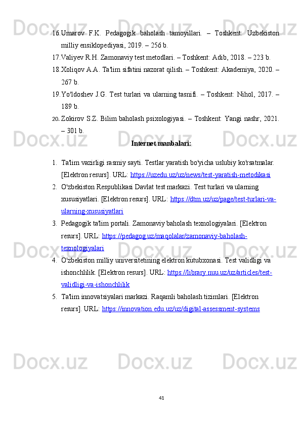 16. Umarov   F.K.   Pedagogik   baholash   tamoyillari.   –   Toshkent:   Uzbekiston
milliy ensiklopediyasi, 2019. – 256 b. 
17. Valiyev R.H. Zamonaviy test metodlari. – Toshkent: Adib, 2018. – 223 b. 
18. Xoliqov A.A. Ta'lim sifatini nazorat qilish. – Toshkent: Akademiya, 2020. –
267 b. 
19. Yo'ldoshev J.G. Test turlari va ularning tasnifi. – Toshkent: Nihol, 2017. –
189 b. 
20. Zokirov S.Z. Bilim baholash psixologiyasi. – Toshkent: Yangi nashr, 2021.
– 301 b.
Internet manbalari:
1. Ta'lim vazirligi rasmiy sayti. Testlar yaratish bo'yicha uslubiy ko'rsatmalar. 
[Elektron resurs]. URL:  https://uzedu.uz/uz/news/test-yaratish-metodikasi  
2. O'zbekiston Respublikasi Davlat test markazi. Test turlari va ularning 
xususiyatlari. [Elektron resurs]. URL:  https://dtm.uz/uz/page/test-turlari-va-
ularning-xususiyatlari  
3. Pedagogik ta'lim portali. Zamonaviy baholash texnologiyalari. [Elektron 
resurs]. URL:  https://pedagog.uz/maqolalar/zamonaviy-baholash-
texnologiyalari
4. O'zbekiston milliy universitetining elektron kutubxonasi. Test validligi va 
ishonchlilik. [Elektron resurs]. URL:  https://library.nuu.uz/uz/articles/test-
validligi-va-ishonchlilik  
5. Ta'lim innovatsiyalari markazi. Raqamli baholash tizimlari. [Elektron 
resurs]. URL:  https://innovation.edu.uz/uz/digital-assessment-systems  
41 