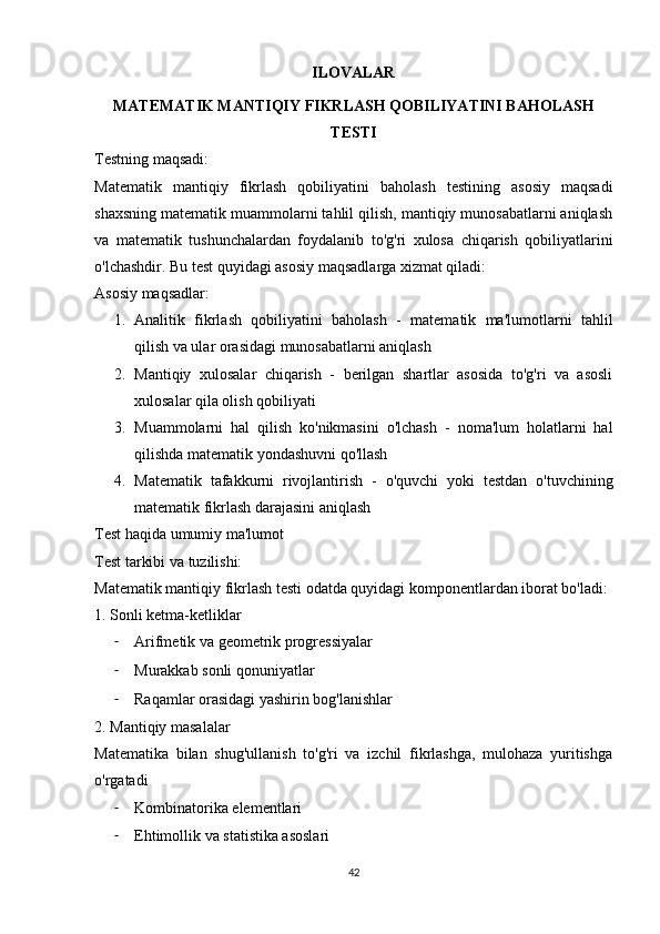 ILOVALAR
MATEMATIK MANTIQIY FIKRLASH QOBILIYATINI BAHOLASH
TESTI
Testning maqsadi:
Matematik   mantiqiy   fikrlash   qobiliyatini   baholash   testining   asosiy   maqsadi
shaxsning matematik muammolarni tahlil qilish, mantiqiy munosabatlarni aniqlash
va   matematik   tushunchalardan   foydalanib   to'g'ri   xulosa   chiqarish   qobiliyatlarini
o'lchashdir.  Bu test quyidagi asosiy maqsadlarga xizmat qiladi:
Asosiy maqsadlar:
1. Analitik   fikrlash   qobiliyatini   baholash   -   matematik   ma'lumotlarni   tahlil
qilish va ular orasidagi munosabatlarni aniqlash
2. Mantiqiy   xulosalar   chiqarish   -   berilgan   shartlar   asosida   to'g'ri   va   asosli
xulosalar qila olish qobiliyati
3. Muammolarni   hal   qilish   ko'nikmasini   o'lchash   -   noma'lum   holatlarni   hal
qilishda matematik yondashuvni qo'llash
4. Matematik   tafakkurni   rivojlantirish   -   o'quvchi   yoki   testdan   o'tuvchining
matematik fikrlash darajasini aniqlash
Test haqida umumiy ma'lumot
Test tarkibi va tuzilishi:
Matematik mantiqiy fikrlash testi odatda quyidagi komponentlardan iborat bo'ladi:
1. Sonli ketma-ketliklar
- Arifmetik va geometrik progressiyalar
- Murakkab sonli qonuniyatlar
- Raqamlar orasidagi yashirin bog'lanishlar
2. Mantiqiy masalalar
Matematika   bilan   shug'ullanish   to'g'ri   va   izchil   fikrlashga,   mulohaza   yuritishga
o'rgatadi
- Kombinatorika elementlari
- Ehtimollik va statistika asoslari
42 