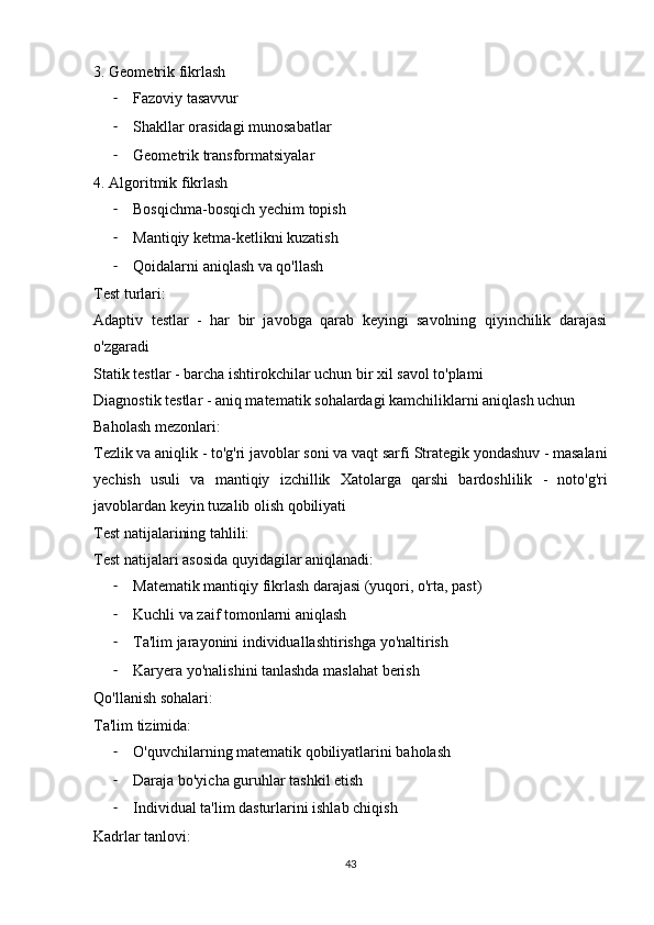 3. Geometrik fikrlash
- Fazoviy tasavvur
- Shakllar orasidagi munosabatlar
- Geometrik transformatsiyalar
4. Algoritmik fikrlash
- Bosqichma-bosqich yechim topish
- Mantiqiy ketma-ketlikni kuzatish
- Qoidalarni aniqlash va qo'llash
Test turlari:
Adaptiv   testlar   -   har   bir   javobga   qarab   keyingi   savolning   qiyinchilik   darajasi
o'zgaradi 
Statik testlar  - barcha ishtirokchilar uchun bir xil savol to'plami 
Diagnostik testlar  - aniq matematik sohalardagi kamchiliklarni aniqlash uchun
Baholash mezonlari:
Tezlik va aniqlik  - to'g'ri javoblar soni va vaqt sarfi  Strategik yondashuv  - masalani
yechish   usuli   va   mantiqiy   izchillik   Xatolarga   qarshi   bardoshlilik   -   noto'g'ri
javoblardan keyin tuzalib olish qobiliyati
Test natijalarining tahlili:
Test natijalari asosida quyidagilar aniqlanadi:
- Matematik mantiqiy fikrlash darajasi (yuqori, o'rta, past)
- Kuchli va zaif tomonlarni aniqlash
- Ta'lim jarayonini individuallashtirishga yo'naltirish
- Karyera yo'nalishini tanlashda maslahat berish
Qo'llanish sohalari:
Ta'lim tizimida:
- O'quvchilarning matematik qobiliyatlarini baholash
- Daraja bo'yicha guruhlar tashkil etish
- Individual ta'lim dasturlarini ishlab chiqish
Kadrlar tanlovi:
43 