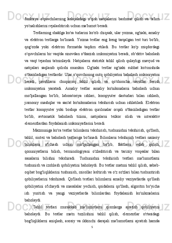 funksiya   o'quvchilarning   kelajakdagi   o'qish   natijalarini   bashorat   qilish   va   ta'lim
yo'nalishlarini rejalashtirish uchun ma'lumot beradi.
Testlarning shaklga ko'ra turlarini ko'rib chiqsak, ular yozma, og'zaki, amaliy
va   elektron   testlarga   bo'linadi.   Yozma   testlar   eng   keng   tarqalgan   test   turi   bo'lib,
qog'ozda   yoki   elektron   formatda   taqdim   etiladi.   Bu   testlar   ko'p   miqdordagi
o'quvchilarni bir vaqtda sinovdan o'tkazish imkoniyatini beradi, ob'ektiv baholash
va   vaqt   tejashni   ta'minlaydi.   Natijalarni   statistik   tahlil   qilish   qulayligi   mavjud   va
natijalari   saqlanib   qolishi   mumkin.   Og'zaki   testlar   og'zaki   suhbat   ko'rinishida
o'tkaziladigan testlardir. Ular o'quvchining nutq qobiliyatini baholash imkoniyatini
beradi,   javoblarni   chuqurroq   tahlil   qilish   va   qo'shimcha   savollar   berish
imkoniyatini   yaratadi.   Amaliy   testlar   amaliy   ko'nikmalarni   baholash   uchun
mo'ljallangan   bo'lib,   laboratoriya   ishlari,   kompyuter   dasturlari   bilan   ishlash,
jismoniy   mashqlar   va   san'at   ko'nikmalarini   tekshirish   uchun   ishlatiladi.   Elektron
testlar   kompyuter   yoki   boshqa   elektron   qurilmalar   orqali   o'tkaziladigan   testlar
bo'lib,   avtomatik   baholash   tizimi,   natijalarni   tezkor   olish   va   interaktiv
elementlardan foydalanish imkoniyatlarini beradi.
Mazmuniga ko'ra testlar bilimlarni tekshirish, tushunishni tekshirish, qo'llash,
tahlil,  sintez  va  baholash  testlariga  bo'linadi.   Bilimlarni  tekshirish   testlari   nazariy
bilimlarni   o'lchash   uchun   mo'ljallangan   bo'lib,   faktlarni   eslab   qolish,
qonuniyatlarni   bilish,   terminologiyani   o'zlashtirish   va   tarixiy   voqealar   bilan
sanalarni   bilishni   tekshiradi.   Tushunishni   tekshirish   testlari   ma'lumotlarni
tushunish va izohlash qobiliyatini baholaydi. Bu testlar matnni tahlil qilish, sabab-
oqibat bog'liqliklarini tushunish, misollar keltirish va o'z so'zlari bilan tushuntirish
qobiliyatlarini   tekshiradi.   Qo'llash   testlari   bilimlarni   amaliy   vaziyatlarda   qo'llash
qobiliyatini   o'lchaydi   va   masalalar   yechish,   qoidalarni   qo'llash,   algoritm   bo'yicha
ish   yuritish   va   yangi   vaziyatlarda   bilimlardan   foydalanish   ko'nikmalarini
baholaydi.
Tahlil   testlari   murakkab   ma'lumotlarni   qismlarga   ajratish   qobiliyatini
baholaydi.   Bu   testlar   matn   tuzilishini   tahlil   qilish,   elementlar   o'rtasidagi
bog'liqliklarni   aniqlash,   asosiy   va   ikkinchi   darajali   ma'lumotlarni   ajratish   hamda
5 