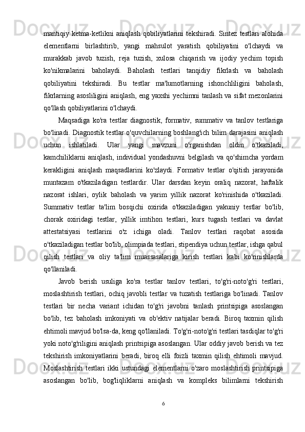 mantiqiy   ketma-ketlikni   aniqlash   qobiliyatlarini   tekshiradi.   Sintez   testlari   alohida
elementlarni   birlashtirib,   yangi   mahsulot   yaratish   qobiliyatini   o'lchaydi   va
murakkab   javob   tuzish,   reja   tuzish,   xulosa   chiqarish   va   ijodiy   yechim   topish
ko'nikmalarini   baholaydi.   Baholash   testlari   tanqidiy   fikrlash   va   baholash
qobiliyatini   tekshiradi.   Bu   testlar   ma'lumotlarning   ishonchliligini   baholash,
fikrlarning asosliligini  aniqlash, eng yaxshi  yechimni tanlash va sifat  mezonlarini
qo'llash qobiliyatlarini o'lchaydi.
Maqsadiga   ko'ra   testlar   diagnostik,   formativ,   summativ   va   tanlov   testlariga
bo'linadi. Diagnostik testlar o'quvchilarning boshlang'ich bilim darajasini aniqlash
uchun   ishlatiladi.   Ular   yangi   mavzuni   o'rganishdan   oldin   o'tkaziladi,
kamchiliklarni   aniqlash,   individual   yondashuvni   belgilash   va   qo'shimcha   yordam
kerakligini   aniqlash   maqsadlarini   ko'zlaydi.   Formativ   testlar   o'qitish   jarayonida
muntazam   o'tkaziladigan   testlardir.   Ular   darsdan   keyin   oraliq   nazorat,   haftalik
nazorat   ishlari,   oylik   baholash   va   yarim   yillik   nazorat   ko'rinishida   o'tkaziladi.
Summativ   testlar   ta'lim   bosqichi   oxirida   o'tkaziladigan   yakuniy   testlar   bo'lib,
chorak   oxiridagi   testlar,   yillik   imtihon   testlari,   kurs   tugash   testlari   va   davlat
attestatsiyasi   testlarini   o'z   ichiga   oladi.   Tanlov   testlari   raqobat   asosida
o'tkaziladigan testlar bo'lib, olimpiada testlari, stipendiya uchun testlar, ishga qabul
qilish   testlari   va   oliy   ta'lim   muassasalariga   kirish   testlari   kabi   ko'rinishlarda
qo'llaniladi.
Javob   berish   usuliga   ko'ra   testlar   tanlov   testlari,   to'g'ri-noto'g'ri   testlari,
moslashtirish   testlari,   ochiq   javobli   testlar   va   tuzatish   testlariga   bo'linadi.   Tanlov
testlari   bir   necha   variant   ichidan   to'g'ri   javobni   tanlash   printsipiga   asoslangan
bo'lib,   tez   baholash   imkoniyati   va   ob'ektiv   natijalar   beradi.   Biroq   taxmin   qilish
ehtimoli mavjud bo'lsa-da, keng qo'llaniladi. To'g'ri-noto'g'ri testlari tasdiqlar to'g'ri
yoki noto'g'riligini aniqlash printsipiga asoslangan. Ular oddiy javob berish va tez
tekshirish   imkoniyatlarini   beradi,   biroq   elli   foizli   taxmin   qilish   ehtimoli   mavjud.
Moslashtirish   testlari   ikki   ustundagi   elementlarni   o'zaro   moslashtirish   printsipiga
asoslangan   bo'lib,   bog'liqliklarni   aniqlash   va   kompleks   bilimlarni   tekshirish
6 