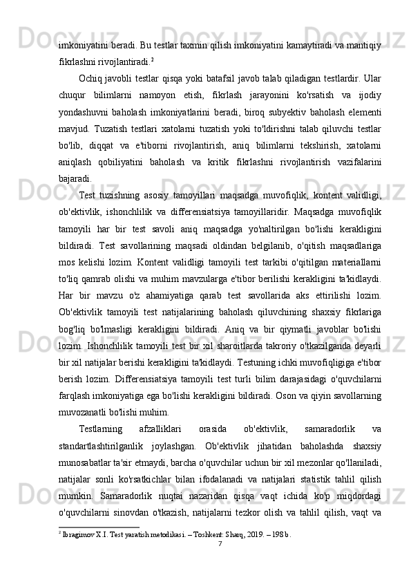 imkoniyatini beradi. Bu testlar taxmin qilish imkoniyatini kamaytiradi va mantiqiy
fikrlashni rivojlantiradi. 2
Ochiq javobli testlar qisqa yoki batafsil javob talab qiladigan testlardir. Ular
chuqur   bilimlarni   namoyon   etish,   fikrlash   jarayonini   ko'rsatish   va   ijodiy
yondashuvni   baholash   imkoniyatlarini   beradi,   biroq   subyektiv   baholash   elementi
mavjud.   Tuzatish   testlari   xatolarni   tuzatish   yoki   to'ldirishni   talab   qiluvchi   testlar
bo'lib,   diqqat   va   e'tiborni   rivojlantirish,   aniq   bilimlarni   tekshirish,   xatolarni
aniqlash   qobiliyatini   baholash   va   kritik   fikrlashni   rivojlantirish   vazifalarini
bajaradi.
Test   tuzishning   asosiy   tamoyillari   maqsadga   muvofiqlik,   kontent   validligi,
ob'ektivlik,   ishonchlilik   va   differensiatsiya   tamoyillaridir.   Maqsadga   muvofiqlik
tamoyili   har   bir   test   savoli   aniq   maqsadga   yo'naltirilgan   bo'lishi   kerakligini
bildiradi.   Test   savollarining   maqsadi   oldindan   belgilanib,   o'qitish   maqsadlariga
mos   kelishi   lozim.   Kontent   validligi   tamoyili   test   tarkibi   o'qitilgan   materiallarni
to'liq qamrab  olishi  va  muhim  mavzularga  e'tibor  berilishi   kerakligini   ta'kidlaydi.
Har   bir   mavzu   o'z   ahamiyatiga   qarab   test   savollarida   aks   ettirilishi   lozim.
Ob'ektivlik   tamoyili   test   natijalarining   baholash   qiluvchining   shaxsiy   fikrlariga
bog'liq   bo'lmasligi   kerakligini   bildiradi.   Aniq   va   bir   qiymatli   javoblar   bo'lishi
lozim.  Ishonchlilik   tamoyili   test   bir   xil   sharoitlarda   takroriy  o'tkazilganda   deyarli
bir xil natijalar berishi kerakligini ta'kidlaydi. Testuning ichki muvofiqligiga e'tibor
berish   lozim.   Differensiatsiya   tamoyili   test   turli   bilim   darajasidagi   o'quvchilarni
farqlash imkoniyatiga ega bo'lishi kerakligini bildiradi. Oson va qiyin savollarning
muvozanatli bo'lishi muhim.
Testlarning   afzalliklari   orasida   ob'ektivlik,   samaradorlik   va
standartlashtirilganlik   joylashgan.   Ob'ektivlik   jihatidan   baholashda   shaxsiy
munosabatlar ta'sir etmaydi, barcha o'quvchilar uchun bir xil mezonlar qo'llaniladi,
natijalar   sonli   ko'rsatkichlar   bilan   ifodalanadi   va   natijalari   statistik   tahlil   qilish
mumkin.   Samaradorlik   nuqtai   nazaridan   qisqa   vaqt   ichida   ko'p   miqdordagi
o'quvchilarni   sinovdan   o'tkazish,   natijalarni   tezkor   olish   va   tahlil   qilish,   vaqt   va
2
  Ibragimov X.I. Test yaratish metodikasi. – Toshkent: Sharq, 2019. – 198 b. 
7 