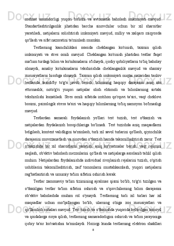 mehnat   unumdorligi   yuqori   bo'lishi   va   avtomatik   baholash   imkoniyati   mavjud.
Standartlashtirilganlik   jihatidan   barcha   sinovchilar   uchun   bir   xil   sharoitlar
yaratiladi,   natijalarni   solishtirish   imkoniyati   mavjud,   milliy   va   xalqaro   miqyosda
qo'llash va sifat nazoratini ta'minlash mumkin.
Testlarning   kamchiliklari   orasida   cheklangan   ko'rinish,   taxmin   qilish
imkoniyati   va   stres   omili   mavjud.   Cheklangan   ko'rinish   jihatidan   testlar   faqat
ma'lum turdagi bilim va ko'nikmalarni o'lchaydi, ijodiy qobiliyatlarni to'liq baholay
olmaydi,   amaliy   ko'nikmalarni   tekshirishda   cheklanganlik   mavjud   va   shaxsiy
xususiyatlarni hisobga olmaydi. Taxmin qilish imkoniyati nuqtai nazaridan tanlov
testlarida   tasodifiy   to'g'ri   javob   berish,   bilimning   haqiqiy   darajasini   aniq   aks
ettirmaslik,   noto'g'ri   yuqori   natijalar   olish   ehtimoli   va   bilimlarning   sirtaki
tekshirilishi   kuzatiladi.   Stres   omili   sifatida   imtihon   qo'rquvi   ta'siri,   vaqt   cheklovi
bosimi, psixologik stress ta'siri va haqiqiy bilimlarning to'liq namoyon bo'lmasligi
mavjud.
Testlardan   samarali   foydalanish   yo'llari   test   tuzish,   test   o'tkazish   va
natijalardan   foydalanish   bosqichlariga   bo'linadi.   Test   tuzishda   aniq   maqsadlarni
belgilash, kontent validligini ta'minlash, turli xil savol turlarini qo'llash, qiyinchilik
darajasini muvozanatlash va sinovdan o'tkazish hamda takomillashtirish zarur. Test
o'tkazishda   bir   xil   sharoitlarni   yaratish,   aniq   ko'rsatmalar   berish,   vaqt   rejimini
saqlash, ob'ektiv baholash mezonlarini qo'llash va natijalarga asoslanib tahlil qilish
muhim. Natijalardan foydalanishda individual rivojlanish rejalarini tuzish, o'qitish
uslublarini   takomillashtirish,   zaif   tomonlarni   mustahkamlash,   yuqori   natijalarni
rag'batlantirish va umumiy ta'lim sifatini oshirish kerak.
Testlar   zamonaviy   ta'lim   tizimining   ajralmas   qismi   bo'lib,   to'g'ri   tuzilgan   va
o'tkazilgan   testlar   ta'lim   sifatini   oshirish   va   o'quvchilarning   bilim   darajasini
ob'ektiv   baholashda   muhim   rol   o'ynaydi.   Testlarning   turli   xil   turlari   har   xil
maqsadlar   uchun   mo'ljallangan   bo'lib,   ularning   o'ziga   xos   xususiyatlari   va
qo'llanilish sohalari mavjud. Test tuzish va o'tkazishda yuqorida keltirilgan tamoyil
va qoidalarga rioya qilish, testlarning samaradorligini oshirish va ta'lim jarayoniga
ijobiy   ta'sir   ko'rsatishni   ta'minlaydi.   Hozirgi   kunda   testlarning   elektron   shakllari
8 