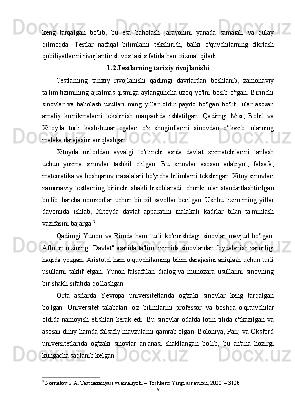 keng   tarqalgan   bo'lib,   bu   esa   baholash   jarayonini   yanada   samarali   va   qulay
qilmoqda.   Testlar   nafaqat   bilimlarni   tekshirish,   balki   o'quvchilarning   fikrlash
qobiliyatlarini rivojlantirish vositasi sifatida ham xizmat qiladi.
1.2.Testlarning tarixiy rivojlanishi
Testlarning   tarixiy   rivojlanishi   qadimgi   davrlardan   boshlanib,   zamonaviy
ta'lim  tizimining ajralmas  qismiga aylanguncha  uzoq yo'lni  bosib  o'tgan. Birinchi
sinovlar   va   baholash   usullari   ming   yillar   oldin   paydo   bo'lgan   bo'lib,   ular   asosan
amaliy   ko'nikmalarni   tekshirish   maqsadida   ishlatilgan.   Qadimgi   Misr,   Bobil   va
Xitoyda   turli   kasb-hunar   egalari   o'z   shogirdlarini   sinovdan   o'tkazib,   ularning
malaka darajasini aniqlashgan.
Xitoyda   miloddan   avvalgi   to'rtinchi   asrda   davlat   xizmatchilarini   tanlash
uchun   yozma   sinovlar   tashkil   etilgan.   Bu   sinovlar   asosan   adabiyot,   falsafa,
matematika va boshqaruv masalalari bo'yicha bilimlarni tekshirgan. Xitoy sinovlari
zamonaviy  testlarning  birinchi   shakli  hisoblanadi,   chunki   ular   standartlashtirilgan
bo'lib, barcha nomzodlar  uchun bir  xil  savollar  berilgan. Ushbu  tizim  ming yillar
davomida   ishlab,   Xitoyda   davlat   apparatini   malakali   kadrlar   bilan   ta'minlash
vazifasini bajarga. 3
Qadimgi   Yunon   va   Rimda   ham   turli   ko'rinishdagi   sinovlar   mavjud   bo'lgan.
Afloton o'zining "Davlat" asarida ta'lim tizimida sinovlardan foydalanish zarurligi
haqida yozgan. Aristotel ham o'quvchilarning bilim darajasini aniqlash uchun turli
usullarni   taklif   etgan.   Yunon   falsafalari   dialog   va   munozara   usullarini   sinovning
bir shakli sifatida qo'llashgan.
O'rta   asrlarda   Yevropa   universitetlarida   og'zaki   sinovlar   keng   tarqalgan
bo'lgan.   Universitet   talabalari   o'z   bilimlarini   professor   va   boshqa   o'qituvchilar
oldida namoyish etishlari  kerak edi. Bu  sinovlar  odatda lotin tilida o'tkazilgan va
asosan diniy hamda falsafiy mavzularni qamrab olgan. Boloniya, Parij va Oksford
universitetlarida   og'zaki   sinovlar   an'anasi   shakllangan   bo'lib,   bu   an'ana   hozirgi
kungacha saqlanib kelgan.
3
  Normatov U.A. Test nazariyasi va amaliyoti. – Toshkent: Yangi asr avlodi, 2020. – 312 b. 
9 