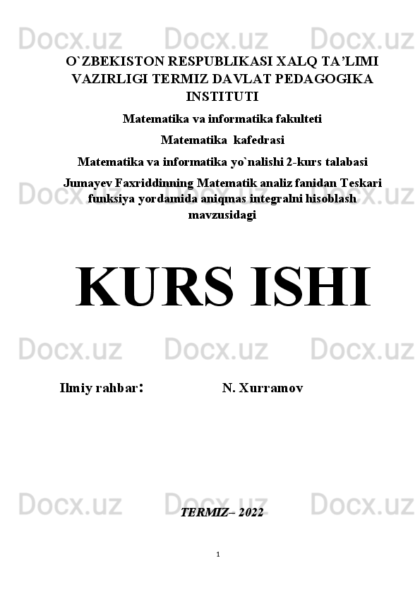 1O`ZBEKISTON RESPUBLIKASI XALQ TA’LIMI
VAZIRLIGI TERMIZ DAVLAT PEDAGOGIKA
INSTITUTI
Matematika va informatika fakulteti
Matematika  kafedrasi
Matematika va informatika yo`nalishi 2-kurs talabasi
Jumayev Faxriddinning Matematik analiz fanidan  Teskari
funksiya yordamida aniqmas integralni hisoblash
mavzusidagi
KURS ISHI
Ilmiy rahbar :                  N. Xurramov
               
               
TERMIZ– 2022 