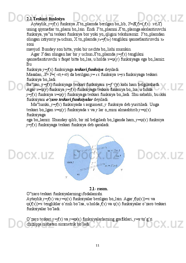 112.1 Teskari funksiya
    Aytaylik,  у = f ( x ) funksiya  X  to„plamda berilgan bo„lib,  Y = E ( f )={ f ( x ):  x  X }
uning qiymatlar to„plami bo„lsin. Endi  Y  to„plamni  X  to„plamga akslantiruvchi
funksiya, ya ni teskari funksiya bor yoki yo„qligini tekshiramiz. ‟ Y  to„plamdan
olingan ixtiyoriy у o  uchun, X to„plamda  у o = f ( x o ) tenglikni qanoatlantiruvchi  x o 
soni
mavjud. Bunday son bitta, yoki bir nechta bo„lishi mumkin.
    Agar  Y  dan olingan har bir  у  uchun  X  to„plamda  у = f ( x ) tenglikni
qanoatlantiruvchi  x  faqat bitta bo„lsa, u holda  x =  ( y ) funksiyaga ega bo„lamiz. 
Bu
funksiya  у = f ( x ) funksiyaga  teskari funksiya  deyiladi.
Masalan,  X=Y =(-  ;+  ) da berilgan  у =  3  x  funksiya  x = у 3  funksiyaga teskari
funksiya bo„ladi.
Ba zan, 	
‟ у = f ( x ) funksiyaga teskari funksiyani  x = f  -1 
(у) kabi ham belgilashadi.
Agar  x =  ( у ) funksiya  у = f ( x ) funksiyaga teskari funksiya bo„lsa, u holda
у = f ( x ) funksiya  x =  ( у ) funksiyaga teskari funksiya bo„ladi. Shu sababli, bu ikki
funksiyani  o‘zaro teskari funksiyalar  deyiladi.
    Ma lumki, 	
‟ у = f ( x ) funksiyada  x  argument,  у  funksiya deb yuritiladi. Unga
teskari bo„lgan  x =  ( у ) funksiyada  x  va  у  lar o„rnini almashtirib  у =  ( x ) 
funksiyaga
ega bo„lamiz. Shunday qilib, bir xil belgilash bo„lganda ham,  у =  ( x ) funksiya
у = f ( x ) funksiyaga teskari funksiya deb qaraladi.
2.1- rasm.
O zaro teskari funksiyalarning ifodalanishi.	
‟
Aytaylik  у = f ( x ) va  у =  ( x ) funksiyalar berilgan bo„lsin. Agar  f (  ( x ))= x  va
 ( f ( x ))= x  tengliklar o’rinli bo’lsa, u holda  f ( x ) va   ( x ) funksiyalar o’zaro teskari
funksiyalar bo’ladi.
O’zaro teskari  у = f ( x ) va  у =  ( x ) funksiyalarlarning grafiklari,  у = x  to’g’ri
chiziqqa nisbatan simmetrik bo’ladi
    