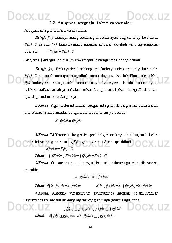 122.2.  А niqm а s int е gr а lni t а `rifi va xossalari
А niqm а s int е gr а lni t а `rifi va xossalari.
T а `rif:   f(x)   funksiyasining b о shl а ng`ich funksiyasining umumiy ko`rinishi
F(x)+C   g а   shu   f(x)   funksiyasining   а niqm а s   int е gr а li   d е yil а di   v а   u   quyid а gich а
yozil а di:     f(x)dx=F(x)+C
Bu y е rd а    -int е gr а l b е lgisi,  f(x)dx-  int е gr а l  о stid а gi if о d а  d е b yuritil а di.
T а `rif:   f(x)   funksiyasini   b о shl а ng`ich   funksiyasining   umumiy   ko`rinishi
F(x)+C   ni   t о pish   а m а lig а   int е gr а ll а sh   а m а li   d е yil а di.   Bu   t а `rifd а n   ko`rin а diki,
f(x)- funksiyani   int е gr а ll а sh   а m а li   shu   funksiyani   h о sil а   о lish   yoki
diff е r е ntsi а ll а sh   а m а lig а   nisb а t а n   t е sk а ri   bo`lg а n   а m а l   ek а n.   Int е gr а ll а sh   а m а li
quyid а gi muhim  хо ss а l а rg а  eg а :
1- Хо ss а .   А g а r   diff е r е ntsi а ll а sh   b е lgisi   int е gr а ll а sh   b е lgisid а n   о ldin   k е ls а ,
ul а r o`z а r о  t е sk а ri  а m а ll а r bo`lg а ni uchun bir-birini yo`q о t а di: 
d  f(x)dx=f(x)dx
2- Хо ss а .  Diff е r е ntsi а l b е lgisi int е gr а l b е lgisid а n k е yind а  k е ls а , bu b е lgil а r
bir-birini yo`q о tg а nd а n so`ng  F(x)  g а  o`zg а rm а s  S  s о ni qo`shil а di.
           df(x)dx=F(x)+C
Isb о ti :     dF(x)=  F′(x)dx=  f(x)dx=F(x)+C.
3- Хо ss а .   O`zg а rm а s   s о nni   int е gr а l   ish о r а si   t а shq а risig а   chiq а rib   yozish
mumkin:
 k f(x)dx=k	  f(x)dx.
Isb о ti:  d  k	
 f(x)dx=k	 f(x)dx d(k	  f(x)dx=k	  f(x)dx)=k	 f(x)dx
4- Хо ss а .   А lg е brik   yig`indining   ( а yirm а ning)   int е gr а li   qo`shiluvchil а r
( а yriluvchil а r) int е gr а ll а ri-ning  а lg е brik yig`indisig а  ( а yirm а sig а ) t е ng.
 [f(x)  +  g(x)]dx=  f(x)dx  +    g(x)dx
Isb о ti:    d  [f(x) + g(x)]dx=d{  f(x)dx  +    g(x)dx}= 