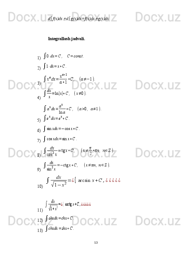 13d  f(x)dx d  g(x)dx=f(x)dx	 g(x)dx
Int е gr а ll а sh j а dv а li.
 
1) 	
	0⋅dx	=	C	,	C	=	const	.  
2) 	
	1⋅dx	=	x+C	.  
3) 	
	xαdx	=	xα+1	
α+1
+C	,	(α≠	−	1).  
4) 	
	
dx
x	
=	ln	|x|+C	,	(x≠	0).  
5) 	
	axdx	=	ax
ln	a	
+C	,	(a>0,	a≠	1).	
	exdx	=	ex+C	.
6) 	
	sin	xdx	=−	cos	x+C	.
7) 	
	cos	xdx	=	sin	x+C	.
8) 	
	
dx	
cos	2x
=	tg	x+C	,	(x≠	π
2+πn	,n∈	Z	).
9) 	
	
dx
sin	2x
=−	ctg	x+C	,	(x≠	πn	,n∈Z).
10) 	
	
dx	
√1−	x2=	¿{	arcsin	x+	C	,¿	¿¿¿¿
11) 	
	
dx
√1+x2=¿{arctg	x+C	,¿¿¿¿¿
12) 	
	shxdx	=	chx	+C	.
13) 	
	chxdx	=	shx	+C	. 