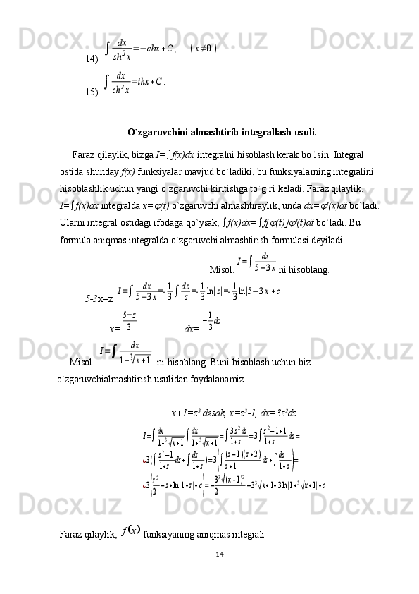 1414) 	
dx
sh	2x
=−	chx	+C	,	(x≠	0).
15) 	
	
dx
ch	2x
=	thx	+C	.
O`zgaruvchini almashtirib int е grallash usuli.
F а r а z qil а ylik, bizg а   I=  f(x)dx  int е gr а lni his о bl а sh k е r а k bo`lsin. Int е gr а l 
о stid а  shund а y  f(x)  funksiyal а r m а vjud bo`l а diki, bu funksiyal а rning int е gr а lini 
his о bl а shlik uchun yangi o`zg а ruvchi kiritishg а  to`g`ri k е l а di. F а r а z qil а ylik, 
I=  f(x)dx  int е gr а ld а   x=	
 (t)  o`zg а ruvchi  а lm а shtir а ylik, und а   dx=	 ′(x)dt  bo`l а di. 
Ul а rni int е gr а l  о stid а gi if о d а g а  qo`ys а k,   f(x)dx=  f[	
 (t)]	 ′(t)dt  bo`l а di. Bu 
f о rmul а   а niqm а s int е gr а ld а  o`zg а ruvchi  а lm а shtirish f о rmul а si d е yil а di.
Misol.	
I=	
dx
5−3x ni his о bl а ng.
5-3 х =z  	
I=	dx
5−3x=-	1
3	dz
z	=-	1
3ln|z|=-	1
3ln|5−3x|+c
x=	
5−z
3 dx=	−1
3dz
Misol.  	
I=	
dx	
1+3√x+1   ni his о bl а ng. Buni his о bl а sh uchun biz 
o`zg а ruvchi а lm а shtirish usulid а n f о yd а l а n а miz.
x +1= z 3 
d е s а k ,  x = z 3
-1,  dx =3 z 2
dz
I=dx
1+3√x+1dx
1+3√x+1
=3z2dz	
1+z	=3z2−1+1	
1+z	dz=	
¿3(z2−1	
1+z	dz+dz
1+z)=3((z−1)(z+2)	
z+1	dz+dz
1+z)=	
¿3(
z2
2−z+ln|1+z|+c)=−33√(x+1)2	
2	−33√x+1+3ln|1+3√x+1|+c
Faraz qilaylik, 	
	x	f  funksiyaning aniqmas int е grali  