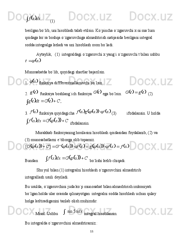 15			dx	x	f         (1)
b е rilgan bo`lib, uni his о blash talab etilsin. Ko`pincha o`zgaruvchi x ni ma`lum 
qоidaga ko`ra bоshqa o`zgaruvchiga almashtirish natijasida b е rilgani int е gral 
s о dda int е gralga k е ladi va uni his о blash  о s о n bo`ladi. 
 Aytaylik,   (1)  int е graldagi o`zgaruvchi x yang`i o`zgaruvchi t bilan ushbu	
	x	t		
 
Mun о sabatda bo`lib, quyidagi shartlar bajarilsin. 
1. 	
	x	  funksiya difff е r е ntsiallanuvchi bo`lsin. 
2. 	
	t	g   funksiya b о shlang`ich funksiya 		t	G  ega bo`lsin.   				t	g	t	G	   (2) 	
				;	C	t	G	dt	t	g			
3. 	
	x	f  funksiya quyidagicha 								x	x	g	x	f	'			  (3)          if о dalansin. U holda	
						C	x	G	dx	x	f				
 if о dalansin. 
Murakkab funksiyaning hosilasini his о blash qоidasidan f о ydalanib, (2) va 
(3) mun о sabatlarni e`tib о rga  о lib t о pamiz.	
																	x	f	x	x	g	x	x	G	C	x	G							'	'	''	]	[					
         
Bundan    	
						C	x	G	dx	x	f				  bo`lishi k е lib chiqadi. 
 Shu yul bilan (1) int е gralni his о blash o`zgaruvchini almashtirib 
int е grallash usuli dеyiladi. 
Bu usulda, o`zgaruvchini juda ko`p mun о sabat bilan almashtirish imk о niyati 
bo`lgan holda ular  о rasida qilinayotgan  int е gralni s о dda his о blash uchun qulay 
h о lga k е ltiradiganini tanlab  о lish muhimdir. 
Misol.  Ushbu    	
xdx5	sin	  int е gral his о blansin. 
Bu int е gralda o`zgaruvchini almashtiramiz.:  