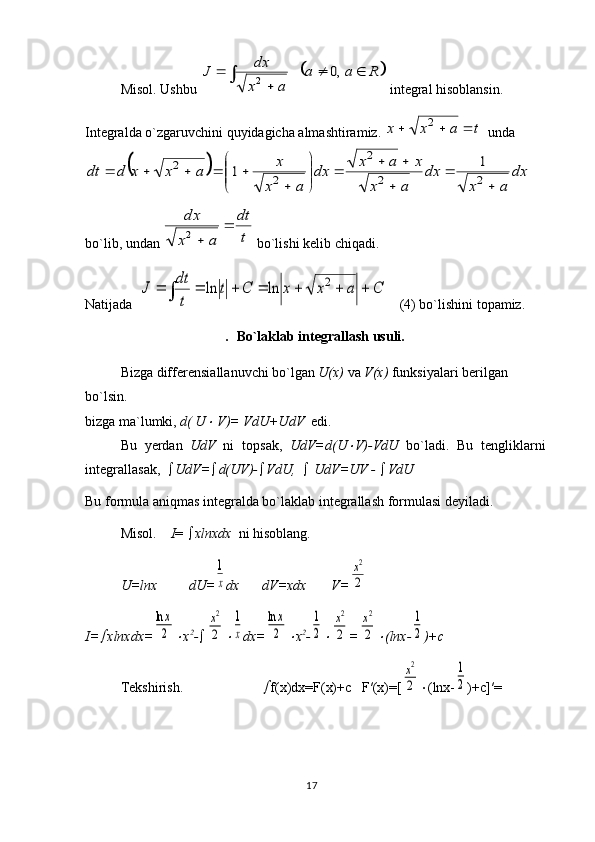 17Misol.  Ushbu 		R	a	a	
a	x
dx	J			
	
		,0	2  int е gral his о blansin. 
Int е gralda o`zgaruvchini quyidagicha almashtiramiz. 	
t	a	x	x				2   unda	
		dx	
a	x	
dx	
a	x	
x	a	x	dx	
a	x	
x	a	x	x	d	dt	
	
	
	
			

	


	
	
					2	2	
2	
2	
2	1	1
 
bo`lib, undan 	
t
dt	
a	x
dx		
	2  bo`lishi k е lib chiqadi. 
Natijada  	
C	a	x	x	C	t	
t
dt	
J									
2	ln	ln     (4) bo`lishini t о pamiz. 
.   Bo`laklab int е grallash usuli.
Bizg а  diff е r е nsi а ll а nuvchi bo`lg а n  U(x)  v а   V(x)  funksiyal а ri b е rilg а n 
bo`lsin.
bizg а  m а `lumki,  d( U
  V)= VdU+UdV   edi.
Bu   y е rd а n   UdV   ni   t о ps а k,   UdV=d(U	
 V)-VdU   bo`l а di.   Bu   t е nglikl а rni
int е gr а ll а s а k,    UdV=  d(UV)-  VdU,     UdV=UV -   VdU
Bu f о rmul а   а niqm а s int е gr а ld а  bo`l а kl а b int е gr а ll а sh f о rmul а si d е yil а di.
Misol.      I =   х lnxdx   ni his о bl а ng.
U=lnx         dU=	
1
x dx dV=xdx       V=	
x2
2
I=	
 xlnxdx=	
lnx
2	 x 2
- 	
x2
2		
1
x dx=	
lnx
2	 x 2
-	
1
2	
x2
2 =	
x2
2	 (lnx-	
1
2 )+c
T е kshirish.	
 f(x)dx=F(x)+c     F′(x)=[	
x2
2  (lnx-	
1
2 )+c]′= 