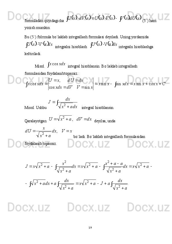 19f о rmuladan quyidagicha 																		x	dU	x	V	x	V	x	U	x	dV	x	U  (5`) ham 
yozish mumkin. 
Bu (5`) f о lrmula bo`laklab int е grallash f о rmulasi dеyiladi. Uning yordamida	
			dx	x	U		x	V'
  int е gralni his о blash  				dx	x	U		x	V	'  int е graln his о blashga 
k е ltiriladi.
Misol.  	
 xdxx cos
  int е gral his о blansin. Bo`laklab int е grallash 
f о rmulasidan f о ydalanibt о pamiz.:	
							
		
		
	C	x	x	x	xdx	x	x	
x	V	dV	xdx	
dx	dU	x	U	
xdx	x	cos	sin	sin	sin	
sin	cos	
,	
cos
Misol.  Ushbu 	
	
	
	
dxa	x	
dx	J	2 int е gral his о blansin. 
Qaralayotgan  	
dx	dV	a	x	U				,	2   d е yilsa, unda	
x	V	dx	
a	x	
x	dU		
	
	,	2
 bo`ladi. Bo`laklab int е grallash f о rmulasidan 
f о ydalanib t о pamiz. 

 


 axxdx
ax aax
axxdx
ax x
axxJ 2
22
2
2 2
2	
.	2	
2	
2	
2	
			
	
				
	
			
a	x
dx	a	J	a	x	x	
a	x
dx	a	dxa	x 