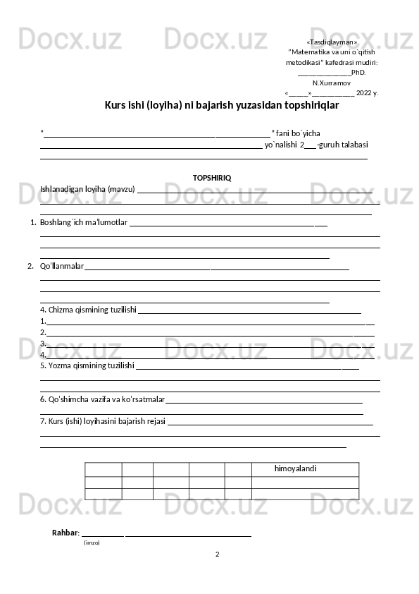 2 «Tasdiqlayman»
”Matematika va uni o`qitish
metodikasi” kafedrasi mudiri:
___________ ___PhD.
N.Xurramov
«_____»___________ 2022 y.
Kurs ishi (loyiha) ni bajarish yuzasidan topshiriqlar
“_________________________________________ _____________ ”  fani  bo ` yicha 
_____________________________________________________ yo`nalishi  2 ___ -guruh  talabasi
______________________________________________________________________________
TOPSHIRIQ
Ishlanadigan loyiha (mavzu) ________________________________________________________
_________________________________________________________________________________
_______________________________________________________________________________
1. Boshlang ` ich ma'lumotlar ____________________________________________ ___
_________________________________________________________________________________
_________________________________________________________________________________
_____________________________________________________________________
2. Qo'llanmalar _ _____________________________ _________ ______________________ __
_________________________________________________________________________________
_________________________________________________________________________________
_____________________________________________________________________
4. C h izma qismining tuzilishi _________________________________________________ ____
1.____________________________________________________________________________ __
2._________________________________________________________________________ _____
3.___________________________________________________________________________ ___
4._________________________________________________________________________ _____
5. Y o zma qismining tuzilishi _________________________________________________ ____
_________________________________________________________________________________
_________________________________________________________________________________
6. Qo'shimcha vazifa va ko ' rsatmalar_______________________________________________
_____________________________________________________________________________
7. Kurs (ishi) loyihasini bajarish rejasi _________________________________________________
_________________________________________________________________________________
_________________________________________________________________________
Rahbar:  __________  ______________________________
                         (imzo) himoyalandi