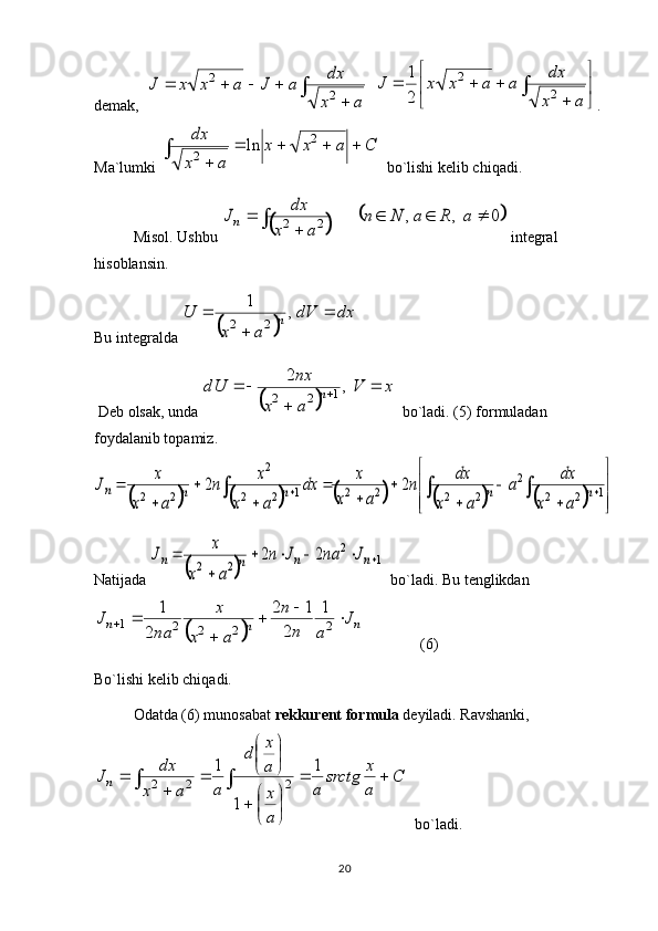 20d е mak,  	
	
				
a	x
dx	a	J	a	x	x	J	2	
2    



	

ax dx
aaxxJ
22
21
.
Ma`lumki 	
C	a	x	x	
a	x
dx					
	
	
2	
2	ln   bo`lishi k е lib chiqadi. 
Misol.  Ushbu 	
		
	0	,	,	2	2				
	
		a	R	a	N	n	
a	x	
dx	Jn  int е gral 
his о blansin. 
Bu int е gralda 	
	 dxdV
axU
n 
 ,1
22
 D е b  о lsak, unda 	
	 xV
ax nx
dU
n 

 ,2
1
22
  bo`ladi. (5) f о rmuladan 
f о ydalanib t о pamiz.	
										


	



	
	
	
	
	
	
	
	
	
	
						1	2	2	
2	
2	2	2	2	1	2	2	
2	
2	2	2	2	n	n	n	n	n	
a	x	
dx	a	
a	x	
dx	n	
a	x	
x	dx	
a	x	
x	n	
a	x	
x	J
Natijada 	
		
1	
2	
2	2	
2	2						
	
	n	n	n	n	J	na	J	n	
a	x	
x	J   bo`ladi. Bu t е nglikdan	
		
n	n	n	J	
a	n
n	
a	x	
x	
na	
J				
	
		2	2	2	2	1	
1	
2	
1	2	
2	
1
               (6)
Bo`lishi k е lib chiqadi. 
О datda (6) mun о sabat  r е kkur е nt f о rmula  d е yiladi. Ravshanki,
C
a x
srctg
a
a xa x
d
a
ax dx
J
n 




 




	
	 1
11
222
  bo`ladi.  