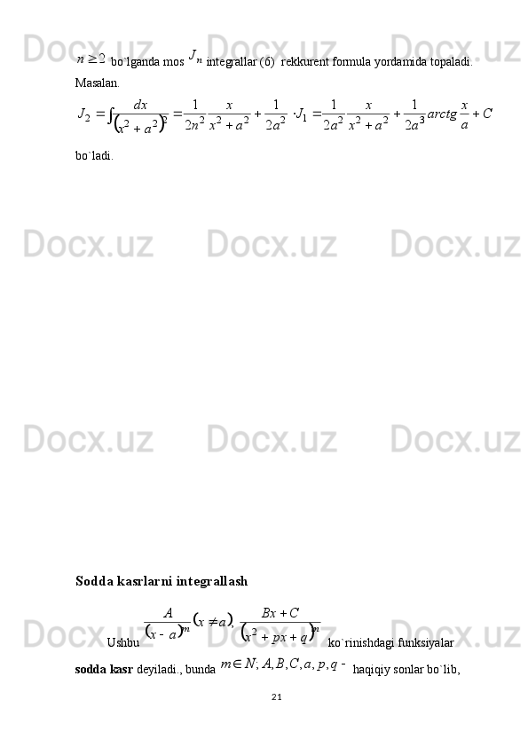 212		n bo`lganda m о s 	nJ  int е grallar (6)  r е kkur е nt f о rmula yordamida t о paladi. 
Masalan.	
		
C	
a
x	arctg	
a	a	x	
x	
a	
J	
a	a	x	
x	
n	a	x	
dx	J			
	
			
	
	
	
	
32221
22222
222	2
1	
2
1	
2
1	
2
1
bo`ladi. 
    
S о dda kasrlarni int е grallash
Ushbu 	
		
		
	 mmq	px	x	
C	Bx	a	x	
a	x	
A	
		
		

2	
,
  ko`rinishdagi funksiyalar 
s о dda kasr  d е yiladi., bunda 	
		q	p	a	C	B	A	N	m	,	,	,	,	,	;  haqiqiy sonlar bo`lib, 