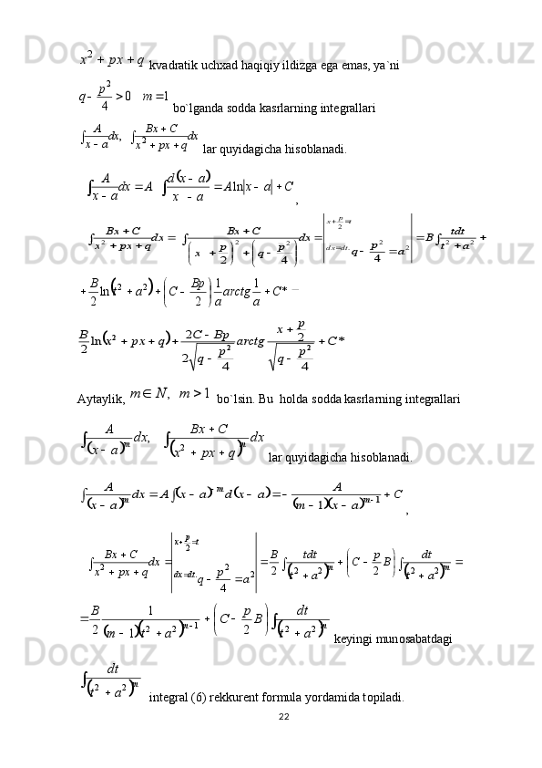 22q	px	x		2 kvadratik uch х ad haqiqiy ildizga ega emas, ya`ni	
1	0	
4
2	
			m	p	q
 bo`lganda s о dda kasrlarning int е grallari
dx
qpxx CBx
dx
ax A	
	
 
	2 ,
 lar quyidagicha his о blanadi. 
  	
		C	a	x	A	
a	x	
a	x	d	A	dx
a	x
A				

		
			ln ,	
						
		
	


	


			
	
		
				
	

		
2	2	2	2	.	
2	
2	2	2	
4	4	2	
a	t	
tdt	B	
a	p	q	
dx	
p	q	p	x	
C	Bx	dxq	px	x	
C	Bx	
d t	d x	
t	p	x	
	





 *11
2ln
22	2 C
aarctg
aBp
CatB	
		*	
4
2	
4	2
2	ln	2	2	2	
2	C	
p	q	
p	x	
arctg	
p	q	
Bp	C	q	px	x	B		

	

			
Aytaylik, 	
1	,			m	N	m   bo`lsin. Bu  holda s о dda kasrlarning int е grallari 	
				
		
		
	
	
dx	
q	px	x	
C	Bx	dx	
a	x	
A	
m	m	2	,
 lar quyidagicha his о blanadi. 	
		
				
						
		
					
		
	C	
a	x	m	
A	a	x	d	a	x	A	dx	
a	x	
A	
m	
m	
m	1	1
,  	
				
	
	

	
			
	
	
		
	
		
	
		
 
mm
dtdx tp
x	
a	t	
dt	Bp	C	
a	t	
tdt	B	
a	p	q	
dx
q	px	x	
C	Bx
2222
22
.2
2	
2	2	
4	
				
		


	

			
		

 mm	
a	t	
dt	B	p	C	
a	t	m	
B
221
22	
2	1	
1	
2
 k е yingi mun о sabatdagi 
		
	
	
m	
a	t	
dt	
2	2
  int е gral (6) r е kkur е nt f о rmula yordamida t о piladi .  