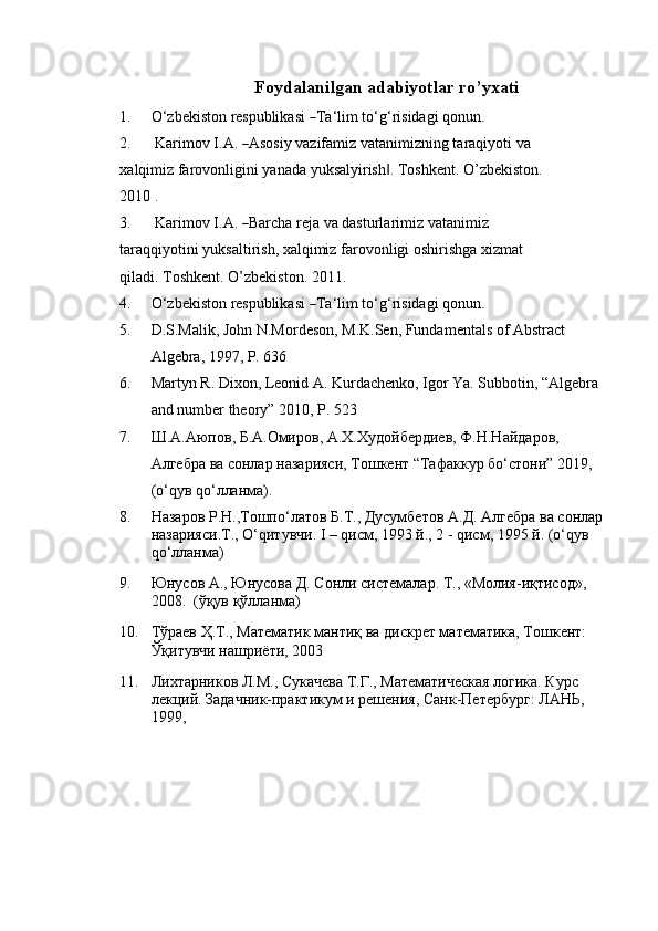 Foydalanilgan   adabiyotlar   ro’yxati
1. O ‘ z b e k i s to n   r e s p u bli ka s i  ― T a ‘ lim   t o ‘ g ‘ ri si d a gi   q on un	.
2. K ar i m ov   I .A .  	
― A so si y   vazi f a m iz vat a ni m iz n in g   t a ra q i y o t i   va  
x a l q i m iz farovonligini   yanada   yuksalyirish .	
‖   Toshkent.   O’zbekiston.  
2010 .
3. K ar i m ov   I .A .  	
― Barc h a re j a va  d a s t u rl a ri m iz v a ta n i m iz 
tar a q q i y ot i ni yuksaltirish, xalqimiz   farovonligi   oshirishga   xizmat  
qiladi.   Toshkent.   O’zbekiston.   2011.
4. O ‘ z b e k i s to n   r e s p u bli ka s i  	
― T a ‘ lim   t o ‘ g ‘ ri si d a gi   q on un	.
5. D.S.Malik, John N.Mordeson, M.K.Sen, Fundamentals of Abstract 
Algebra, 1997, P. 636
6. Martyn R. Dixon, Leonid A. Kurdachenko, Igor Ya. Subbotin, “Algebra 
and number theory” 2010, P. 523
7. Ш . А . Аюпов ,  Б . А . Омиров ,  А . Х . Худойбердиев ,  Ф .H.H айдаров , 
Алгебра   ва   сонлар   назарияси ,  Тошкент  “ Тафаккур   б o‘ стони ” 2019, 
(o‘q ув  qo‘ лланма ).
8. Назаров   Р . Н ., Тошп o‘ латов   Б . Т .,  Дусумбетов   А . Д .  Алгебра   ва   сонлар  
назарияси . Т ., O‘q итувчи .  I – qисм, 1993 й., 2 - qисм, 1995 й. (o‘qув 
qo‘лланма)
9. Юнусов А., Юнусова Д. Сонли системалар. Т., «Молия-иқтисод», 
2008.  (ўқув қўлланма)
10. Тўраев Ҳ.Т., Математик мантиқ ва дискрет математика, Тошкент: 
Ўқитувчи нашриёти, 2003
11. Лихтарников Л.М., Сукачева Т.Г., Математическая логика. Курс 
лекций. Задачник-практикум и решения, Санк-Петербург: ЛАНЬ, 
1999, 