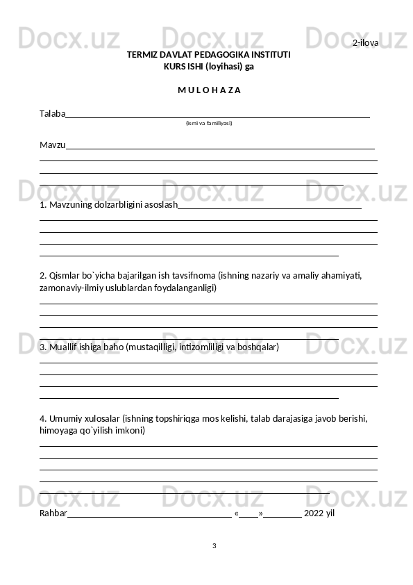 3 2-ilova
TERMIZ DAVLAT PEDAGOGIKA INSTITUTI
KURS ISHI (loyihasi) ga
M U L O H A Z A
Talaba_______________________________________________________________
(ismi va familiyasi)
Mavzu________________________________________________________________
______________________________________________________________________
______________________________________________________________________
_______________________________________________________________
1. Mavzuning dolzarbligini asoslash______________________________________
______________________________________________________________________
______________________________________________________________________
______________________________________________________________________
______________________________________________________________
2. Qismlar bo`yicha bajarilgan ish tavsifnoma (ishning nazariy va amaliy ahamiyati, 
zamonaviy-ilmiy uslublardan foydalanganligi)
______________________________________________________________________
______________________________________________________________________
______________________________________________________________________
______________________________________________________________
3. Muallif ishiga baho (mustaqilligi, intizomliligi va boshqalar)
______________________________________________________________________
______________________________________________________________________
______________________________________________________________________
______________________________________________________________
4. Umumiy xulosalar (ishning topshiriqga mos kelishi, talab darajasiga javob berishi, 
himoyaga qo`yilish imkoni)
______________________________________________________________________
______________________________________________________________________
______________________________________________________________________
______________________________________________________________________
____________________________________________________________     
Rahbar__________________________________ «____»________ 2022 yil 
