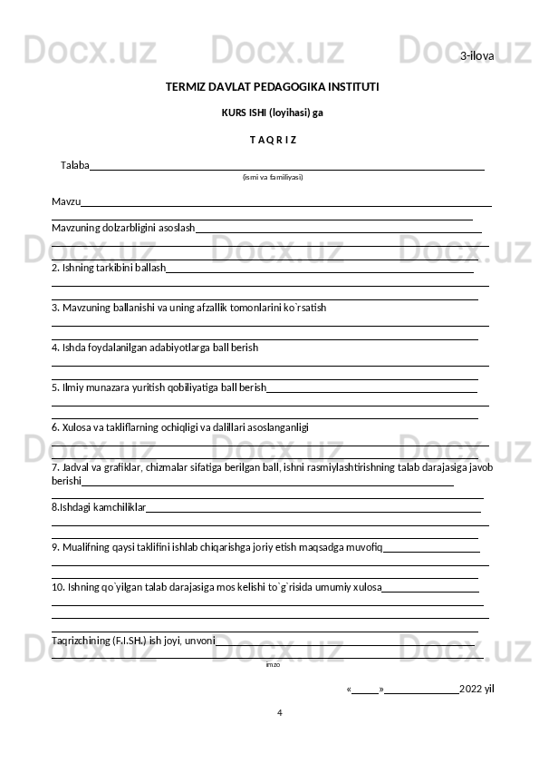 4 3-ilova
TERMIZ DAVLAT PEDAGOGIKA INSTITUTI
KURS ISHI (loyihasi) ga
T A Q R I Z
Talaba_________________________________________________________________________
(ismi va familiyasi)
Mavzu____________________________________________________________________________
______________________________________________________________________________
Mavzuning dolzarbligini asoslash_____________________________________________________
_________________________________________________________________________________
_______________________________________________________________________________
2. Ishning tarkibini ballash_________________________________________________________
_________________________________________________________________________________
_______________________________________________________________________________
3. Mavzuning ballanishi va uning afzallik tomonlarini ko`rsatish
_________________________________________________________________________________
_______________________________________________________________________________
4. Ishda foydalanilgan adabiyotlarga ball berish
_________________________________________________________________________________
_______________________________________________________________________________
5. Ilmiy munazara yuritish qobiliyatiga ball berish_______________________________________
_________________________________________________________________________________
_______________________________________________________________________________
6. Xulosa va takliflarning ochiqligi va dalillari asoslanganligi
_________________________________________________________________________________
_______________________________________________________________________________
7. Jadval va grafiklar, chizmalar sifatiga berilgan ball, ishni rasmiylashtirishning talab darajasiga javob
berishi_____________________________________________________________________
________________________________________________________________________________
8.Ishdagi kamchiliklar______________________________________________________________
_________________________________________________________________________________
_______________________________________________________________________________
9. Mualifning qaysi taklifini ishlab chiqarishga joriy etish maqsadga muvofiq__________________
_________________________________________________________________________________
_______________________________________________________________________________
10. Ishning qo`yilgan talab darajasiga mos kelishi to`g`risida umumiy xulosa__________________
________________________________________________________________________________
_________________________________________________________________________________
_______________________________________________________________________________
Taqrizchining (F.I.SH.) ish joyi, unvoni________________________________________________
________________________________________________________________________________
imzo
«_____»______________2022   yil 