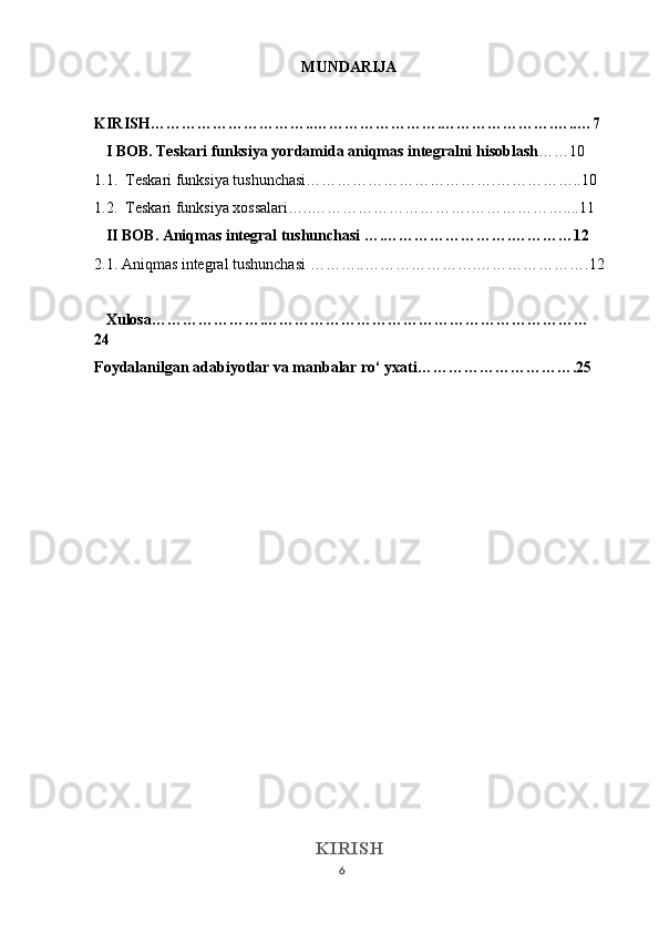 6MUNDARIJA 
KIRISH…………………………..…………………….………………….…..…7 
   I BOB. Teskari funksiya yordamida aniqmas integralni hisoblash ……10
1.1.  Teskari funksiya tushunchasi……………………………….……………..10
1.2.  Teskari funksiya xossalari…..………………………….………………....11
    II BOB. Aniqmas integral tushunchasi ….…………………….…………12
2.1.   Aniqmas integral tushunchasi ………..………………….………………….12
   Xulosa………………….………………………………………………………
24
Foydalanilgan adabiyotlar va manbalar ro‘ yxati………………………….25
KIRISH 