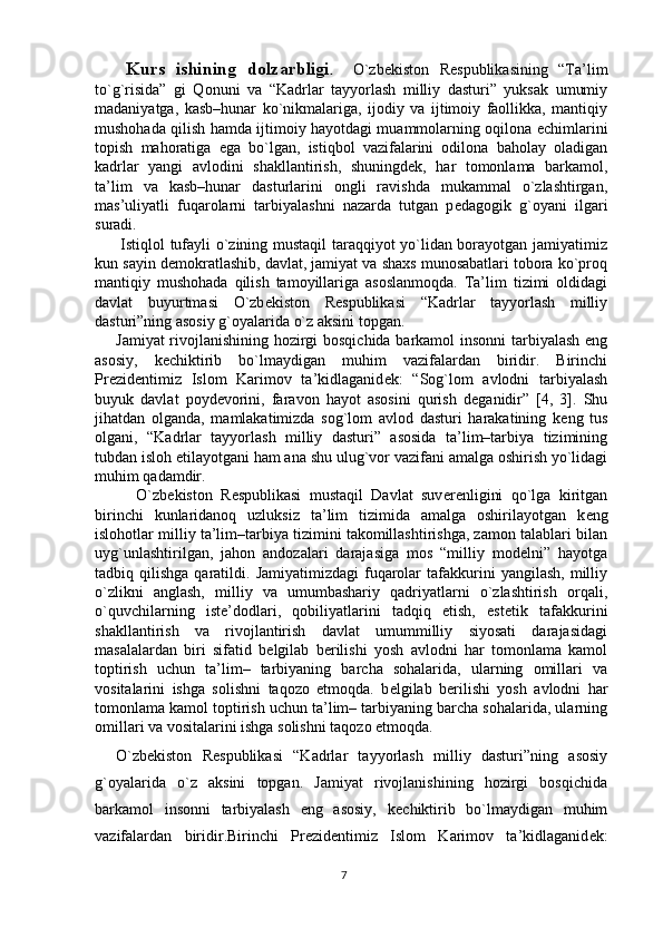 7      Kurs   ishining   dolzarbligi .     O`zb е kiston   R е spublikasining   “Ta’lim
to`g`risida”   gi   Qonuni   va   “Kadrlar   tayyorlash   milliy   dasturi”   yuksak   umumiy
madaniyatga,   kasb–hunar   ko`nikmalariga,   ijodiy   va   ijtimoiy   faollikka,   mantiqiy
mushohada qilish hamda ijtimoiy hayotdagi muammolarning oqilona   е chimlarini
topish   mahoratiga   ega   bo`lgan,   istiqbol   vazifalarini   odilona   baholay   oladigan
kadrlar   yangi   avlodini   shakllantirish,   shuningd е k,   har   tomonlama   barkamol,
ta’lim   va   kasb–hunar   dasturlarini   ongli   ravishda   mukammal   o`zlashtirgan,
mas’uliyatli   fuqarolarni   tarbiyalashni   nazarda   tutgan   p е dagogik   g`oyani   ilgari
suradi. 
         Istiqlol tufayli o`zining mustaqil taraqqiyot yo`lidan borayotgan jamiyatimiz
kun sayin d е mokratlashib, davlat, jamiyat va shaxs munosabatlari tobora ko`proq
mantiqiy   mushohada   qilish   tamoyillariga   asoslanmoqda.   Ta’lim   tizimi   oldidagi
davlat   buyurtmasi   O`zb е kiston   R е spublikasi   “Kadrlar   tayyorlash   milliy
dasturi”ning asosiy g`oyalarida o`z aksini topgan.
       Jamiyat rivojlanishining hozirgi bosqichida barkamol insonni tarbiyalash eng
asosiy,   k е chiktirib   bo`lmaydigan   muhim   vazifalardan   biridir.   Birinchi
Pr е zid е ntimiz   Islom   Karimov   ta’kidlaganid е k:   “Sog`lom   avlodni   tarbiyalash
buyuk   davlat   poyd е vorini,   faravon   hayot   asosini   qurish   d е ganidir”   [4,   3].   Shu
jihatdan   olganda,   mamlakatimizda   sog`lom   avlod   dasturi   harakatining   k е ng   tus
olgani,   “Kadrlar   tayyorlash   milliy   dasturi”   asosida   ta’lim–tarbiya   tizimining
tubdan isloh etilayotgani ham ana shu ulug`vor vazifani amalga oshirish yo`lidagi
muhim qadamdir. 
          O`zb е kiston   R е spublikasi   mustaqil   Davlat   suv е r е nligini   qo`lga   kiritgan
birinchi   kunlaridanoq   uzluksiz   ta’lim   tizimida   amalga   oshirilayotgan   k е ng
islohotlar milliy ta’lim–tarbiya tizimini takomillashtirishga, zamon talablari bilan
uyg`unlashtirilgan,   jahon   andozalari   darajasiga   mos   “milliy   mod е lni”   hayotga
tadbiq  qilishga  qaratildi.  Jamiyatimizdagi  fuqarolar  tafakkurini   yangilash,  milliy
o`zlikni   anglash,   milliy   va   umumbashariy   qadriyatlarni   o`zlashtirish   orqali,
o`quvchilarning   ist е ’dodlari,   qobiliyatlarini   tadqiq   etish,   est е tik   tafakkurini
shakllantirish   va   rivojlantirish   davlat   umummilliy   siyosati   darajasidagi
masalalardan   biri   sifatid   b е lgilab   b е rilishi   yosh   avlodni   har   tomonlama   kamol
toptirish   uchun   ta’lim–   tarbiyaning   barcha   sohalarida,   ularning   omillari   va
vositalarini   ishga   solishni   taqozo   etmoqda.   b е lgilab   b е rilishi   yosh   avlodni   har
tomonlama kamol toptirish uchun ta’lim– tarbiyaning barcha sohalarida, ularning
omillari va vositalarini ishga solishni taqozo etmoqda. 
    O`zb е kiston   R е spublikasi   “Kadrlar   tayyorlash   milliy   dasturi”ning   asosiy
g`oyalarida   o`z   aksini   topgan.   Jamiyat   rivojlanishining   hozirgi   bosqichida
barkamol   insonni   tarbiyalash   eng   asosiy,   k е chiktirib   bo`lmaydigan   muhim
vazifalardan   biridir.Birinchi   Pr е zid е ntimiz   Islom   Karimov   ta’kidlaganid е k: 