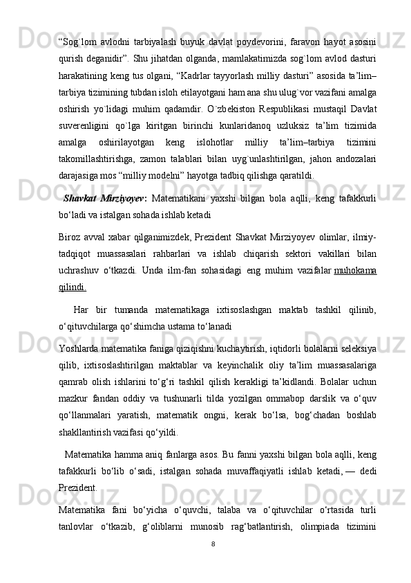 8“Sog`lom   avlodni   tarbiyalash   buyuk   davlat   poyd е vorini,   faravon   hayot   asosini
qurish  d е ganidir”.  Shu jihatdan  olganda,  mamlakatimizda sog`lom   avlod dasturi
harakatining k е ng tus olgani, “Kadrlar tayyorlash milliy dasturi” asosida ta’lim–
tarbiya tizimining tubdan isloh etilayotgani ham ana shu ulug`vor vazifani amalga
oshirish   yo`lidagi   muhim   qadamdir.   O`zb е kiston   R е spublikasi   mustaqil   Davlat
suv е r е nligini   qo`lga   kiritgan   birinchi   kunlaridanoq   uzluksiz   ta’lim   tizimida
amalga   oshirilayotgan   k е ng   islohotlar   milliy   ta’lim–tarbiya   tizimini
takomillashtirishga,   zamon   talablari   bilan   uyg`unlashtirilgan,   jahon   andozalari
darajasiga mos “milliy mod е lni” hayotga tadbiq qilishga qaratildi. 
  Shavkat   Mirziyoyev :   Matematikani   yaxshi   bilgan   bola   aqlli,   keng   tafakkurli
bo‘ladi va istalgan sohada ishlab ketadi
Biroz   avval   xabar   qilganimizdek,   Prezident   Shavkat   Mirziyoyev   olimlar,   ilmiy-
tadqiqot   muassasalari   rahbarlari   va   ishlab   chiqarish   sektori   vakillari   bilan
uchrashuv   o‘tkazdi.   Unda   ilm-fan   sohasidagi   eng   muhim   vazifalar   muhokama
qilindi.
    Har   bir   tumanda   matematikaga   ixtisoslashgan   maktab   tashkil   qilinib,
o‘qituvchilarga qo‘shimcha ustama to‘lanadi
Yoshlarda matematika faniga qiziqishni kuchaytirish, iqtidorli bolalarni seleksiya
qilib,   ixtisoslashtirilgan   maktablar   va   keyinchalik   oliy   ta’lim   muassasalariga
qamrab   olish   ishlarini   to‘g‘ri   tashkil   qilish   kerakligi   ta’kidlandi.   Bolalar   uchun
mazkur   fandan   oddiy   va   tushunarli   tilda   yozilgan   ommabop   darslik   va   o‘quv
qo‘llanmalari   yaratish,   matematik   ongni,   kerak   bo‘lsa,   bog‘chadan   boshlab
shakllantirish vazifasi qo‘yildi.
    Matematika hamma aniq fanlarga asos. Bu fanni yaxshi bilgan bola aqlli, keng
tafakkurli   bo‘lib   o‘sadi,   istalgan   sohada   muvaffaqiyatli   ishlab   ketadi,   —   dedi
Prezident.
Matematika   fani   bo‘yicha   o‘quvchi,   talaba   va   o‘qituvchilar   o‘rtasida   turli
tanlovlar   o‘tkazib,   g‘oliblarni   munosib   rag‘batlantirish,   olimpiada   tizimini 