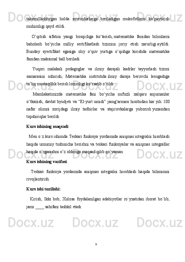 9takomillashtirgan   holda   sovrindorlarga   beriladigan   mukofotlarni   ko‘paytirish
muhimligi qayd etildi.
    O‘qitish   sifatini   yangi   bosqichga   ko‘tarish,   matematika   fanidan   bilimlarni
baholash   bo‘yicha   milliy   sertifikatlash   tizimini   joriy   etish   zarurligi   aytildi.
Bunday   s yertifikat   egasiga   oliy   o‘quv   yurtiga   o‘qishga   kirishda   matematika
fanidan maksimal ball   beriladi.
    Yuqori   malakali   pedagoglar   va   ilmiy   darajali   kadrlar   tayyorlash   tizimi
samarasini   oshirish,   Matematika   institutida   ilmiy   daraja   beruvchi   kengashga
to‘liq mustaqillik berish   lozimligi ko‘rsatib o‘tildi.
    Mamlakatimizda   matematika   fani   bo‘yicha   nufuzli   xalqaro   anjumanlar
o‘tkazish, davlat byudjeti va “El-yurt umidi” jamg‘armasi hisobidan   har yili 100
nafar   olimni   xorijdagi   ilmiy   tadbirlar   va   stajirovkalarga   yuborish   yuzasidan
topshiriqlar berildi.
Kurs ishining maqsadi
   Men o`z kurs ishimda Teskari funksiya yordamida aniqmas integralni hisoblash
haqida umumiy tushuncha berishni  va teskari  funksiyalar va aniqmas integrallar
haqida o’rganishni o’z oldimga maqsad qilib qo’yaman.
Kurs ishining vazifasi :
    Teskari   funksiya   yordamida   aniqmas   integralni   hisoblash   haqida   bilimimni
rivojlantirish.
Kurs ishi tuzilishi:
    Kirish,   Ikki   bob,   Xulosa   foydalanilgan   adabiyotlar   ro`yxatidan   iborat   bo`lib,
jami ____ sahifani tashkil etadi. 