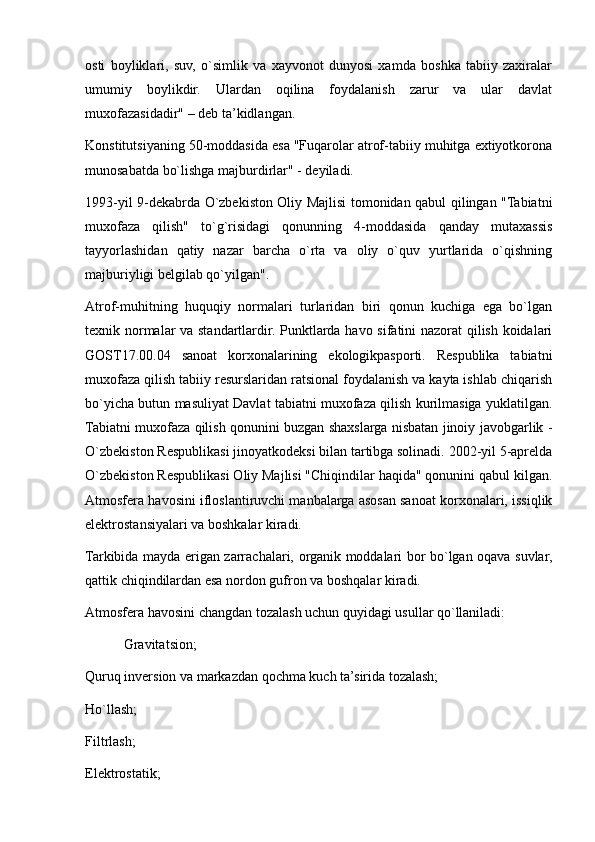 osti   boyliklari,   suv,   o`simlik   va   xayvonot   dunyosi   xamda   boshka   tabiiy   zaxiralar
umumiy   boylikdir.   Ulardan   oqilina   foydalanish   zarur   va   ular   davlat
muxofazasidadir" – deb ta’kidlangan.
Konstitutsiyaning 50-moddasida esa "Fuqarolar atrof-tabiiy muhitga extiyotkorona
munosabatda bo`lishga majburdirlar" - deyiladi.
1993-yil 9-dekabrda O`zbekiston Oliy Majlisi tomonidan qabul qilingan "Tabiatni
muxofaza   qilish"   to`g`risidagi   qonunning   4-moddasida   qanday   mutaxassis
tayyorlashidan   qatiy   nazar   barcha   o`rta   va   oliy   o`quv   yurtlarida   o`qishning
majburiyligi belgilab qo`yilgan".
Atrof-muhitning   huquqiy   normalari   turlaridan   biri   qonun   kuchiga   ega   bo`lgan
texnik normalar va standartlardir. Punktlarda havo sifatini nazorat qilish koidalari
GOST17.00.04   sanoat   korxonalarining   ekologikpasporti.   Respublika   tabiatni
muxofaza qilish tabiiy resurslaridan ratsional foydalanish va kayta ishlab chiqarish
bo`yicha butun masuliyat Davlat tabiatni muxofaza qilish kurilmasiga yuklatilgan.
Tabiatni muxofaza qilish qonunini buzgan shaxslarga nisbatan jinoiy javobgarlik -
O`zbekiston Respublikasi jinoyatkodeksi bilan tartibga solinadi. 2002-yil 5-aprelda
O`zbekiston Respublikasi Oliy Majlisi "Chiqindilar haqida" qonunini qabul kilgan.
Atmosfera havosini ifloslantiruvchi manbalarga asosan sanoat korxonalari, issiqlik
elektrostansiyalari va boshkalar kiradi.
Tarkibida mayda erigan zarrachalari, organik moddalari bor bo`lgan oqava suvlar,
qattik chiqindilardan esa nordon gufron va boshqalar kiradi.
Atmosfera havosini changdan tozalash uchun quyidagi usullar qo`llaniladi:
           Gravitatsion;
Quruq inversion va markazdan qochma kuch ta’sirida tozalash;
Ho`llash;
Filtrlash;
Elektrostatik; 