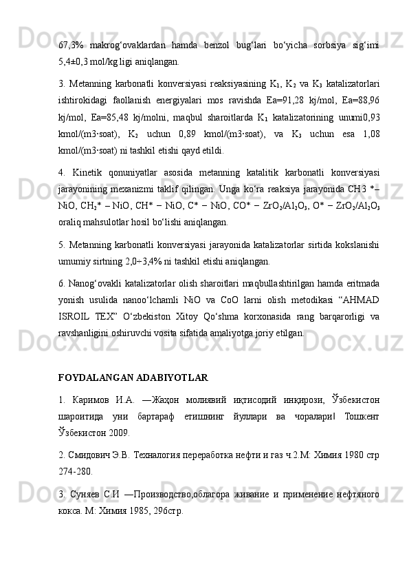 67,3%   makrog‘ovaklardan   hamda   benzol   bug‘lari   bo‘yicha   sorbsiya   sig‘imi
5,4±0,3 mol/kg ligi aniqlangan. 
3.   Metanning   karbonatli   konversiyasi   reaksiyasining   K
1 ,   K
2   va   K
3   katalizatorlari
ishtirokidagi   faollanish   energiyalari   mos   ravishda   Ea=91,28   kj/mol,   Ea=88,96
kj/mol,   Ea=85,48   kj/molni,   maqbul   sharoitlarda   K
1   katalizatorining   unumi0,93
kmol/(m3∙soat),   K
2   uchun   0,89   kmol/(m3∙soat),   va   K
3   uchun   esa   1,08
kmol/(m3∙soat) ni tashkil etishi qayd etildi. 
4.   Kinetik   qonuniyatlar   asosida   metanning   katalitik   karbonatli   konversiyasi
jarayonining   mexanizmi   taklif   qilingan.   Unga   ko‘ra   reaksiya   jarayonida   CH3   *–
NiO, CH
2 * – NiO, CH* − NiO, C* − NiO, CO* − ZrO
2 /Al
2 O
3 , O* − ZrO
2 /Al
2 O
3
oraliq mahsulotlar hosil bo‘lishi aniqlangan. 
5.   Metanning   karbonatli   konversiyasi   jarayonida   katalizatorlar   sirtida   kokslanishi
umumiy sirtning 2,0÷3,4% ni tashkil etishi aniqlangan. 
6. Nanog‘ovakli katalizatorlar olish sharoitlari maqbullashtirilgan hamda eritmada
yonish   usulida   nanoo‘lchamli   NiO   va   CoO   larni   olish   metodikasi   “AHMAD
ISROIL   TEX”   O‘zbekiston   Xitoy   Qo‘shma   korxonasida   rang   barqarorligi   va
ravshanligini oshiruvchi vosita sifatida amaliyotga joriy etilgan.
FOYDALANGAN ADABIYOTLAR
1.   Каримов   И.A.   ―Жаҳон   молиявий   иқтисодий   инқирози,   Ўзбекистон
шароитида   уни   бартараф   етишнинг   йуллари   ва   чоралари   Тошкент‖
Ўзбекистон 2009.
2. Смидович Э.В. Техналогия переработка нефти и газ ч.2.М: Химия 1980 стр
274-280. 
3.   Суняев   С.И   ―Производство,облагора   живание   и   применение   нефтяного
кокса. М: Химия 1985, 296стр.  