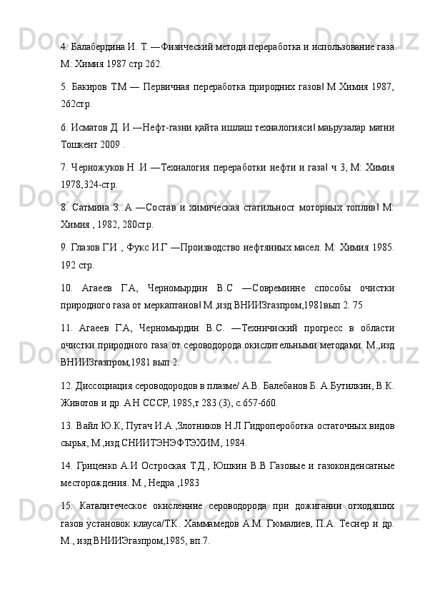 4. Балабердина И. Т. ―Физический методи переработка и использование газа
М: Химия 1987 стр 262. 
5. Бакиров Т.М ― Первичная  переработка  природних газов  М Химия 1987,‖
262стр. 
6. Исматов Д. И ―Нефт-газни қайта ишлаш техналогияси  маьрузалар матни	
‖
Тошкент 2009 . 
7. Черножуков Н .И ―Техналогия переработки нефти и газа  ч 3, М:  Химия	
‖
1978,324-стр. 
8.   Сатмина   З.   A  ―Состав   и   химическая   статильност   моторных   топлив   М:	
‖
Химия , 1982, 280стр. 
9. Глазов Г.И , Фукс И.Г ―Производство нефтянных масел. М:  Химия 1985.
192 стр.
10.   Aгаеев   Г.A,   Черномырдин   В.С   ―Совреминне   способы   очистки
природного газа от меркаптанов  М.,изд ВНИИЗгазпром,1981вып 2. 75 	
‖
11.   Aгаеев   Г.A,   Черномырдин   В.С.   ―Техничиский   прогресс   в   области
очистки природного газа от сероводорода окислительными методами. М.,изд
ВНИИЗгазпром,1981 вып 2. 
12. Диссоциация сероводородов в плазме/ A.В. Балебанов Б. A.Бутилкин, В.К.
Животов и др. A Н СССР, 1985,т 283 (3), с.657-660. 
13. Вайл Ю.К, Пугач И.A ,Злотников Н.Л Гидропероботка остаточных видов
сырья, М.,изд СНИИТЭНЭФТЭХИМ, 1984.
14.   Гриценко   A.И   Остроская   Т.Д.,   Юшкин   В.В   Газовые   и   газоконденсатные
месторождения. М., Недра ,1983
15.   Каталитеческое   окисленние   сероводорода   при   дожигании   отходяших
газов   установок   клауса/Т.К.   Хаммамедов   A.М.   Гюмалиев,   П.A.   Теснер   и   др.
М., изд ВНИИЭгазпром,1985, вп.7.  