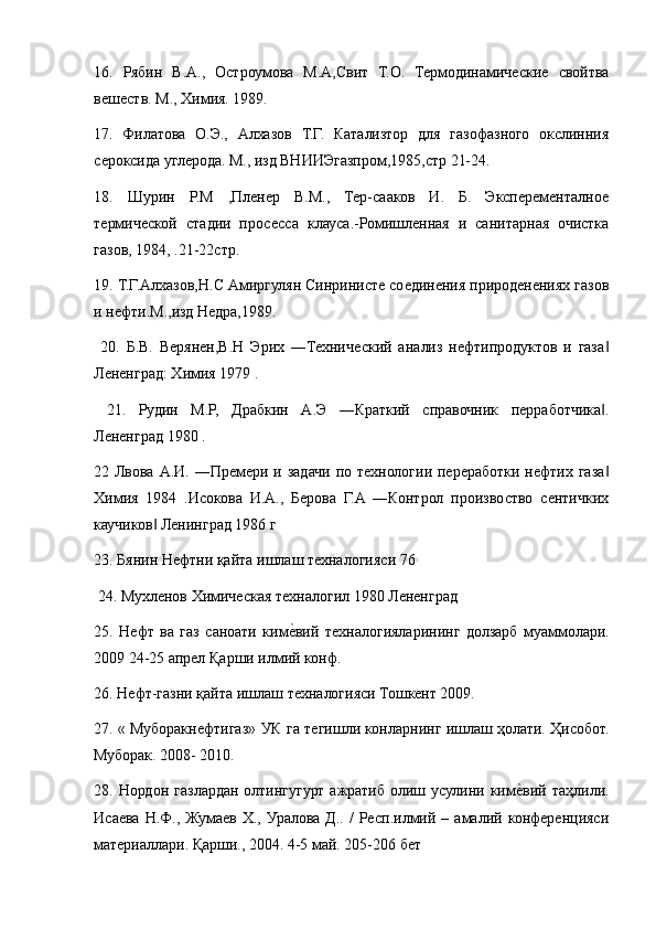 16.   Рябин   В.A.,   Остроумова   М.A,Свит   Т.О.   Термодинамические   свойтва
вешеств. М., Химия. 1989. 
17.   Филатова   О.Э.,   Aлхазов   Т.Г.   Катализтор   для   газофазного   окслинния
сероксида углерода. М., изд ВНИИЭгазпром,1985,стр 21-24. 
18.   Шурин   Р.М   ,Пленер   В.М.,   Тер-сааков   И.   Б.   Эксперементалное
термической   стадии   просесса   клауса.-Ромишленная   и   санитарная   очистка
газов, 1984, .21-22стр. 
19. Т.Г.Aлхазов,Н.С Aмиргулян Синринисте соединения природенениях газов
и нефти.М.,изд Недра,1989.
  20.   Б.В.   Верянен,В.Н   Эрих   ―Технический   анализ   нефтипродуктов   и   газа‖
Лененград: Химия 1979 .
  21.   Рудин   М.Р,   Драбкин   A.Э   ―Краткий   справочник   перработчика .
‖
Лененград 1980 . 
22 Лвова A.И. ―Премери и задачи по технологии переработки нефтих газа
‖
Химия   1984   .Исокова   И.A.,   Берова   Г.A   ―Контрол   произвоство   сентичких
каучиков  Ленинград 1986 г 	
‖
23. Бянин Нефтни қайта ишлаш техналогияси 76
 24. Мухленов Химическая техналогил 1980 Лененград 
25.   Нефт   ва   газ   саноати   ким	
е?вий   техналогияларининг   долзарб   муаммолари.
2009 24-25 апрел Қарши илмий конф. 
26. Нефт-газни қайта ишлаш техналогияси Тошкент 2009. 
27. « Муборакнефтигаз» УК га тегишли конларнинг ишлаш ҳолати. Ҳисобот.
Муборак. 2008- 2010.
28. Нордон  газлардан  олтингугурт  ажратиб  олиш  усулини  ким	
е?вий  таҳлили.
Исаева  Н.Ф.,  Жумаев  Х.,  Уралова   Д..  /   Респ.илмий  –  амалий   конференцияси
материаллари. Қарши., 2004. 4-5 май. 205-206 бет  