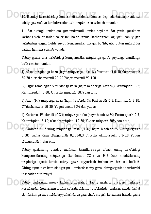 10. Bunday ko'rinishidagi konlar neft kondensat konlari deyiladi. Bunday konlarda
tabiiy gaz, neft va konbdensatlar turli miqdorlarda uchrashi mumkin. 
11.   Bu   turdagi   konlar   esa   gazkondensatli   konlar   deyiladi.   Bu   yerda   gazsimon
karbonsuvchilar   tarkibida   erigan   holda   suyuq   karbonsuvchilar,   ya'ni   tabiiy   gaz
tarkibidagi   erigan   holda   suyuq   kondensatlar   mavjut   bo"lib,   ular   butun   mahsuldor
qatlam hajmini egallab yotadi.
Tabiiy   gazlar   ular   tarkibidagi   kompanentlar   miqdoriga   qarab   quyidagi   tasniflarga
bo’lishimiz mumkin: 
1) Metan miqdoriga ko'ra (hajm miqdoriga ko'ra %) Pastmetanli 0-30 Kam metanli
30-70 o‘rtacha metanli 70-90 Yuqori metanli 90-100
 2) Og'ir gomologlar S miqdoriga ko'ra (hajm miqdoriga ko'ra %) Pastmiqdorli 0-3;
Kam miqdorli 3-10; O‘rtacha miqdorli 30% dan ortiq. 
3)  Azot  (Nr) miqdorga ko'ra (hajm hisobida %) Past  azotli 0-3; Kam  azotli  3-10;
CTrtacha azotli 10-30; Yuqori azotli 30% dan yuqori. 
4) Karbonat IV oksidli (CO2) miqdorga ko'ra (hajm hisobida %) Pastmiqdorli 0-3;
Kammiqdorli 3-10; o‘rtacha miqdorli 10-30; Yuqori miqdorli 30% dan ortiq. 
5)   Vadorod   sulfidning   miqdoriga   ko'ra   (H2S)   hajm   hisobida   %   Oltingurgutsiz
0,001   gacha   Kam   oltingurgutli   0,001-0,3   o‘rtacha   oltingurgutli   0,3-1,0   Yuqori
oltingurgutli 1 dan ortiq. 
Tabiiy   gazlarning   bunday   mufassal   tasniflanishiga   sabab,   uning   tarkibidagi
kompanentlarning   miqdoriga   (kondensat   CO
2 )   va   H
2 S   kabi   moddalarning
miqdoriga   qarab   konda   tabiiy   gazni   tayyorlash   inshootlari   har   xil   bo‘ladi.
Oltingurgutsiz va kam oltingurgutli konlarda tabiiy gazni oltingurgutdan tozalovchi
inshootlar qurilmaydi.
Tabiiy   gazlarning   asosiy   fizikaviy   xossalari.   Tabiiy   gazlarning   asosiy   fizikaviy
xossalaridan konlarning loyiha ko'rsatkichlarini hisoblashda, gazlarni konda davlat
standartlariga mos holda tayyorlashda va gaz ishlab chiqish korxonasi hamda gazni 
