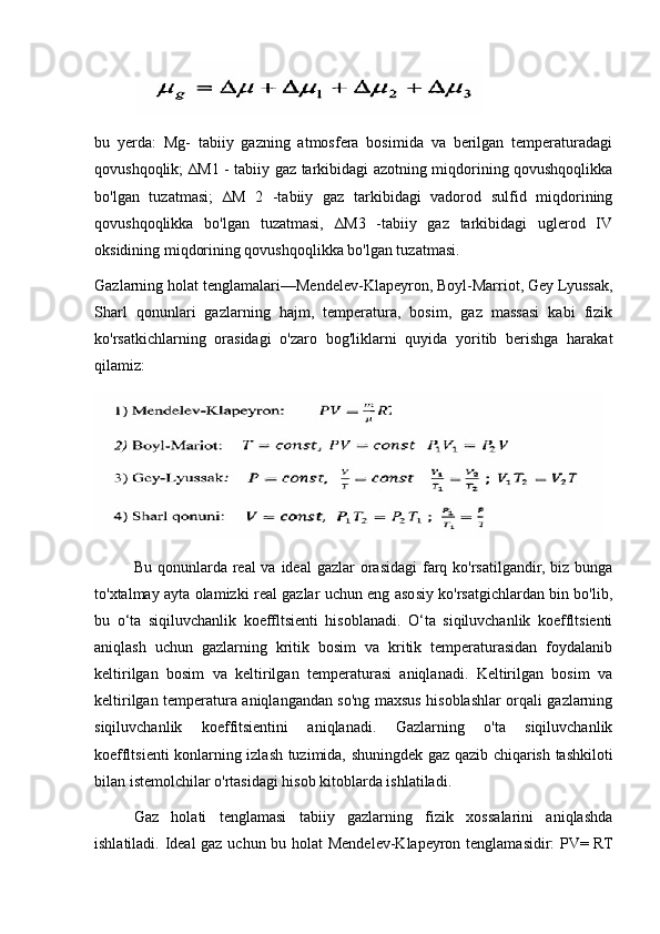            
bu   yerda:   Mg-   tabiiy   gazning   atmosfera   bosimida   va   berilgan   temperaturadagi
qovushqoqlik; ∆M1 - tabiiy gaz tarkibidagi azotning miqdorining qovushqoqlikka
bo'lgan   tuzatmasi;   ∆M   2   -tabiiy   gaz   tarkibidagi   vadorod   sulfid   miqdorining
qovushqoqlikka   bo'lgan   tuzatmasi,   ∆M3   -tabiiy   gaz   tarkibidagi   uglerod   IV
oksidining miqdorining qovushqoqlikka bo'lgan tuzatmasi. 
Gazlarning holat tenglamalari—Mendelev-Klapeyron, Boyl-Marriot, Gey Lyussak,
Sharl   qonunlari   gazlarning   hajm,   temperatura,   bosim,   gaz   massasi   kabi   fizik
ko'rsatkichlarning   orasidagi   o'zaro   bog'liklarni   quyida   yoritib   berishga   harakat
qilamiz:
Bu qonunlarda real  va ideal  gazlar  orasidagi  farq ko'rsatilgandir, biz bunga
to'xtalmay ayta olamizki real gazlar uchun eng asosiy ko'rsatgichlardan bin bo'lib,
bu   о‘tа   siqiluvchanlik   koeffltsienti   hisoblanadi.   O‘ta   siqiluvchanlik   koeffltsienti
aniqlash   uchun   gazlarning   kritik   bosim   va   kritik   temperaturasidan   foydalanib
keltirilgan   bosim   va   keltirilgan   temperaturasi   aniqlanadi.   Keltirilgan   bosim   va
keltirilgan temperatura aniqlangandan so'ng maxsus hisoblashlar orqali gazlarning
siqiluvchanlik   koeffitsientini   aniqlanadi.   Gazlarning   o'ta   siqiluvchanlik
koeffltsienti konlarning izlash tuzimida, shuningdek gaz qazib chiqarish tashkiloti
bilan istemolchilar o'rtasidagi hisob kitoblarda ishlatiladi.
Gaz   holati   tenglamasi   tabiiy   gazlarning   fizik   xossalarini   aniqlashda
ishlatiladi. Ideal gaz uchun bu holat Mendelev-Klapeyron tenglamasidir: PV= RT 