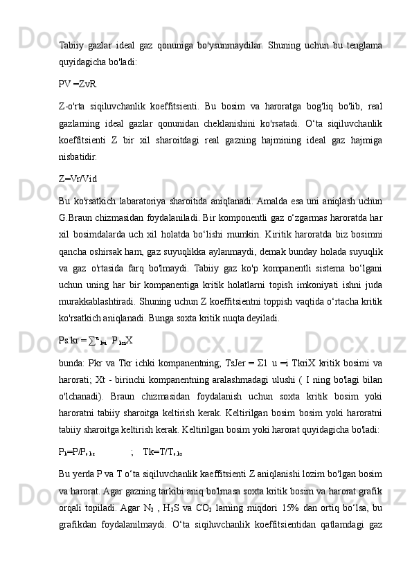 Tabiiy   gazlar   ideal   gaz   qonuniga   bo'ysunmaydilar.   Shuning   uchun   bu   tenglama
quyidagicha bo'ladi:   
PV =ZvR
Z-o'rta   siqiluvchanlik   koeffitsienti.   Bu   bosim   va   haroratga   bog'liq   bo'lib,   real
gazlarning   ideal   gazlar   qonunidan   cheklanishini   ko'rsatadi.   O‘tа   siqiluvchanlik
koeffitsienti   Z   bir   xil   sharoitdagi   real   gazning   hajmining   ideal   gaz   hajmiga
nisbatidir.
Z=Vr/Vid
Bu   ko'rsatkich   labaratoriya   sharoitida   aniqlanadi.  Amalda   esa   uni   aniqlash   uchun
G.Braun chizmasidan foydalaniladi. Bir komponentli gaz o‘zgarmas haroratda har
xil   bosimdalarda   uch   xil   holatda   bo‘lishi   mumkin.   Kiritik   haroratda   biz   bosimni
qancha oshirsak ham, gaz suyuqlikka aylanmaydi, demak bunday holada suyuqlik
va   gaz   o'rtasida   farq   bo'lmaydi.   Tabiiy   gaz   ko'p   kompanentli   sistema   bo‘lgani
uchun   uning   har   bir   kompanentiga   kritik   holatlarni   topish   imkoniyati   ishni   juda
murakkablashtiradi. Shuning uchun Z koeffitsientni toppish vaqtida o‘rtacha kritik
ko'rsatkich aniqlanadi. Bunga soxta kritik nuqta deyiladi.
Ps.kr = ∑ u 
l=i     P 
kri X
bunda:   Рkr   va  Tkr   ichki   kompanentning;  TsJer   =   Σ1   u   =i  TkriX   kritik   bosimi   va
harorati;   Xt   -   birinchi   kompanentning   aralashmadagi   ulushi   (   I   ning   bo'lagi   bilan
o'lchanadi).   Braun   chizmasidan   foydalanish   uchun   soxta   kritik   bosim   yoki
haroratni   tabiiy   sharoitga   keltirish   kerak.   Keltirilgan   bosim   bosim   yoki   haroratni
tabiiy sharoitga keltirish kerak. Keltirilgan bosim yoki harorat quyidagicha bo'ladi:
P
k =P/P
s.kr                ;    Tk=T/T
s.kr
Bu yerda P va T o‘ta siqiluvchanlik kaeffitsienti Z aniqlanishi lozim bo'lgan bosim
va harorat. Agar gazning tarkibi aniq bo'lmasa soxta kritik bosim va harorat grafik
orqali   topiladi.  Agar   N
2   ,   H
2 S   va   CO
2   larning   miqdori   15%   dan   ortiq   bo‘lsa,   bu
grafikdan   foydalanilmaydi.   O‘tа   siqiluvchanlik   koeffitsientidan   qatlamdagi   gaz 