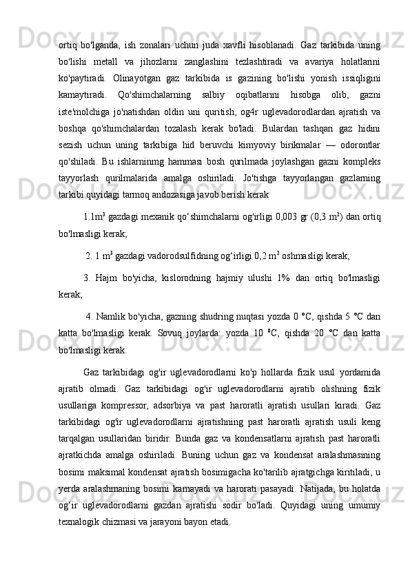 ortiq   bo'lganda,   ish   zonalari   uchun   juda   xavfli   hisoblanadi.   Gaz   tarkibida   uning
bo'lishi   metall   va   jihozlarni   zanglashini   tezlashtiradi   va   avariya   holatlarini
ko'paytiradi.   Olinayotgan   gaz   tarkibida   is   gazining   bo'lishi   yonish   issiqligini
kamaytiradi.   Qo'shimchalarning   salbiy   oqibatlarini   hisobga   olib,   gazni
iste'molchiga   jo'natishdan   oldin   uni   quritish,   og4r   uglevadorodlardan   ajratish   va
boshqa   qo'shimchalardan   tozalash   kerak   bo'ladi.   Bulardan   tashqari   gaz   hidini
sezish   uchun   uning   tarkibiga   hid   beruvchi   kimyoviy   birikmalar   —   odorontlar
qo'shiladi.   Bu   ishlarninmg   hammasi   bosh   qurilmada   joylashgan   gazni   kompleks
tayyorlash   qurilmalarida   amalga   oshiriladi.   Jo'tishga   tayyorlangan   gazlarning
tarkibi quyidagi tarmoq andozasiga javob berish kerak
1.1m 3
 gazdagi mexanik qo‘shimchalarni og'irligi 0,003 gr (0,3 m 2
) dan ortiq
bo'lmasligi kerak;
 2. 1 m 3
 gazdagi vadorodsulfidning og‘irligi 0,2 m 2
 oshmasligi kerak; 
3.   Hajm   bo'yicha,   kislorodning   hajmiy   ulushi   1%   dan   ortiq   bo'lmasligi
kerak;
  4. Namlik bo'yicha, gazning shudring nuqtasi yozda 0 °C, qishda 5 °C dan
katta   bo'lmasligi   kerak.   Sovuq   joylarda:   yozda   10   0
C,   qishda   20   °C   dan   katta
bo'lmasligi kerak. 
Gaz   tarkibidagi   og'ir   uglevadorodlarni   ko'p   hollarda   fizik   usul   yordamida
ajratib   olmadi.   Gaz   tarkibidagi   og'ir   uglevadorodlarni   ajratib   olishning   fizik
usullariga   kompressor,   adsorbiya   va   past   haroratli   ajratish   usullari   kiradi.   Gaz
tarkibidagi   og'ir   uglevadorodlarni   ajratishning   past   haroratli   ajratish   usuli   keng
tarqalgan   usullaridan   biridir.   Bunda   gaz   va   kondensatlarni   ajratish   past   haroratli
ajratkichda   amalga   oshiriladi.   Buning   uchun   gaz   va   kondensat   aralashmasining
bosimi maksimal kondensat ajratish bosimigacha ko'tarilib ajratgichga kiritiladi, u
yerda   aralashmaning   bosimi   kamayadi   va   harorati   pasayadi.   Natijada,   bu   holatda
og‘ir   uglevadorodlarni   gazdan   ajratishi   sodir   bo'ladi.   Quyidagi   uning   umumiy
texnalogik chizmasi va jarayoni bayon etadi.  