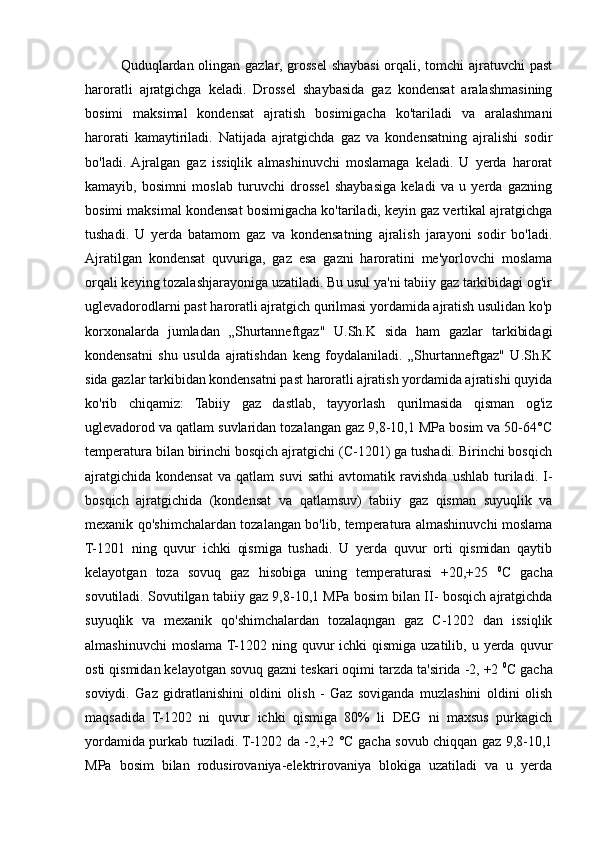 Quduqlardan olingan gazlar, grossel  shaybasi  orqali, tomchi  ajratuvchi  past
haroratli   ajratgichga   keladi.   Drossel   shaybasida   gaz   kondensat   aralashmasining
bosimi   maksimal   kondensat   ajratish   bosimigacha   ko'tariladi   va   aralashmani
harorati   kamaytiriladi.   Natijada   ajratgichda   gaz   va   kondensatning   ajralishi   sodir
bo'ladi.  Ajralgan   gaz   issiqlik   almashinuvchi   moslamaga   keladi.   U   yerda   harorat
kamayib,   bosimni   moslab   turuvchi   drossel   shaybasiga   keladi   va   u   yerda   gazning
bosimi maksimal kondensat bosimigacha ko'tariladi, keyin gaz vertikal ajratgichga
tushadi.   U   yerda   batamom   gaz   va   kondensatning   ajralish   jarayoni   sodir   bo'ladi.
Ajratilgan   kondensat   quvuriga,   gaz   esa   gazni   haroratini   me'yorlovchi   moslama
orqali keying tozalashjarayoniga uzatiladi. Bu usul ya'ni tabiiy gaz tarkibidagi og'ir
uglevadorodlarni past haroratli ajratgich qurilmasi yordamida ajratish usulidan ko'p
korxonalarda   jumladan   „Shurtanneftgaz"   U.Sh.K   sida   ham   gazlar   tarkibidagi
kondensatni   shu   usulda   ajratishdan   keng   foydalaniladi.   „Shurtanneftgaz"   U.Sh.K
sida gazlar tarkibidan kondensatni past haroratli ajratish yordamida ajratishi quyida
ko'rib   chiqamiz:   Tabiiy   gaz   dastlab,   tayyorlash   qurilmasida   qisman   og'iz
uglevadorod va qatlam suvlaridan tozalangan gaz 9,8-10,1 MPa bosim va 50-64°C
temperatura bilan birinchi bosqich ajratgichi (C-1201) ga tushadi. Birinchi bosqich
ajratgichida   kondensat   va   qatlam   suvi   sathi   avtomatik  ravishda   ushlab   turiladi.   I-
bosqich   ajratgichida   (kondensat   va   qatlamsuv)   tabiiy   gaz   qisman   suyuqlik   va
mexanik qo'shimchalardan tozalangan bo'lib, temperatura almashinuvchi moslama
T-1201   ning   quvur   ichki   qismiga   tushadi.   U   yerda   quvur   orti   qismidan   qaytib
kelayotgan   toza   sovuq   gaz   hisobiga   uning   temperaturasi   +20,+25   0
C   gacha
sovutiladi. Sovutilgan tabiiy gaz 9,8-10,1 MPa bosim bilan II- bosqich ajratgichda
suyuqlik   va   mexanik   qo'shimchalardan   tozalaqngan   gaz   C-1202   dan   issiqlik
almashinuvchi   moslama  T-1202 ning  quvur   ichki  qismiga  uzatilib,  u yerda  quvur
osti qismidan kelayotgan sovuq gazni teskari oqimi tarzda ta'sirida -2, +2  0
C gacha
soviydi.   Gaz   gidratlanishini   oldini   olish   -   Gaz   soviganda   muzlashini   oldini   olish
maqsadida   T-1202   ni   quvur   ichki   qismiga   80%   li   DEG   ni   maxsus   purkagich
yordamida purkab tuziladi. T-1202 da -2,+2 °C gacha sovub chiqqan gaz 9,8-10,1
MPa   bosim   bilan   rodusirovaniya-elektrirovaniya   blokiga   uzatiladi   va   u   yerda 