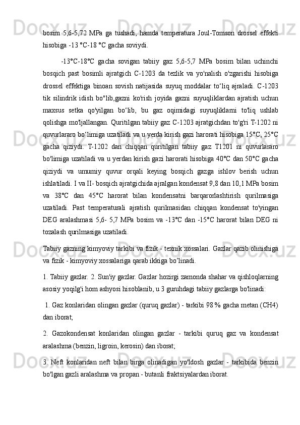bosim   5,6-5,72   MPa   ga   tushadi,   hamda   temperatura   Joul-Tomson   drossel   effekti
hisobiga -13 °C-18 °C gacha soviydi.
-13°C-18°C   gacha   sovigan   tabiiy   gaz   5,6-5,7   MPa   bosim   bilan   uchinchi
bosqich   past   bosimli   ajratgich   C-1203   da   tezlik   va   yo'nalish   o'zgarishi   hisobiga
drossel   effektiga   binoan   sovish   natijasida   suyuq   moddalar   to‘liq   ajraladi.   C-1203
tik   silindrik   idish   bo"lib,gazni   ko'rish   joyida   gazni   suyuqliklardan   ajratish   uchun
maxsus   setka   qo'yilgan   bo‘lib,   bu   gaz   oqimidagi   suyuqliklarni   to'liq   ushlab
qolishga mo'ljallangan. Quritilgan tabiiy gaz C-1203 ajratgichdan to'g'ri T-1202 ni
quvurlararo bo‘limiga uzatiladi va u yerda kirish gazi harorati hisobiga 15°C, 25°C
gacha   qiziydi.   T-1202   dan   chiqqan   quritilgan   tabiiy   gaz   T1201   ni   quvurlararo
bo'limiga uzatiladi va u yerdan kirish gazi harorati hisobiga 40°C dan 50°C gacha
qiziydi   va   umumiy   quvur   orqali   keying   bosqich   gazga   ishlov   berish   uchun
ishlatiladi. I va II- bosqich ajratgichida ajralgan kondensat 9,8 dan 10,1 MPa bosim
va   38°C   dan   45°C   harorat   bilan   kondensatni   barqarorlashtirish   qurilmasiga
uzatiladi.   Past   temperaturali   ajratish   qurilmasidan   chiqqan   kondensat   to'yingan
DEG  aralashmasi  5,6-   5,7 MPa  bosim   va  -13°C  dan  -15°C  harorat  bilan  DEG  ni
tozalash qurilmasiga uzatiladi. 
Tabiiy gazning kimyoviy tarkibi va fizik - texnik xossalari. Gazlar qazib olinishiga
va fizik - kimyoviy xossalariga qarab ikkiga bo’linadi. 
1. Tabiiy gazlar. 2. Sun'iy gazlar. Gazlar hozirgi zamonda shahar va qishloqlarning
asosiy yoqilg'i hom ashyosi hisoblanib, u 3 guruhdagi tabiiy gazlarga bo'linadi:
 1. Gaz konlaridan olingan gazlar (quruq gazlar) - tarkibi 98 % gacha metan (CH4)
dan iborat;
2.   Gazokondensat   konlaridan   olingan   gazlar   -   tarkibi   quruq   gaz   va   kondensat
aralashma (benzin, ligroin, kerosin) dan iborat; 
3.   Neft   konlaridan   neft   bilan   birga   olinadigan   yo'ldosh   gazlar   -   tarkibida   benzin
bo'lgan gazli aralashma va propan - butanli fraktsiyalardan iborat.  