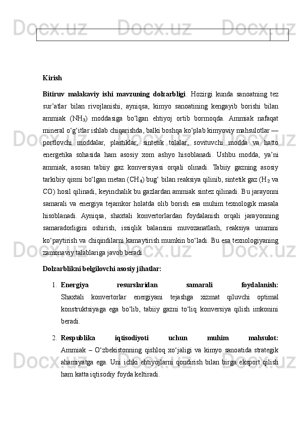 Kirish
Bitiruv   malakaviy   ishi   mavzuning   dolzarbligi .   Hozirgi   kunda   sanoatning   tez
sur’atlar   bilan   rivojlanishi,   ayniqsa,   kimyo   sanoatining   kengayib   borishi   bilan
ammiak   (NH )   moddasiga   bo‘lgan   ehtiyoj   ortib   bormoqda.   Ammiak   nafaqat₃
mineral o‘g‘itlar ishlab chiqarishda, balki boshqa ko‘plab kimyoviy mahsulotlar —
portlovchi   moddalar,   plastiklar,   sintetik   tolalar,   sovituvchi   modda   va   hatto
energetika   sohasida   ham   asosiy   xom   ashyo   hisoblanadi.   Ushbu   modda,   ya’ni
ammiak,   asosan   tabiiy   gaz   konversiyasi   orqali   olinadi.   Tabiiy   gazning   asosiy
tarkibiy qismi bo‘lgan metan (CH ) bug‘ bilan reaksiya qilinib, sintetik gaz (H  va	
₄ ₂
CO) hosil qilinadi, keyinchalik bu gazlardan ammiak sintez qilinadi.   Bu jarayonni
samarali   va   energiya   tejamkor   holatda   olib   borish   esa   muhim   texnologik   masala
hisoblanadi.   Ayniqsa,   shaxtali   konvertorlardan   foydalanish   orqali   jarayonning
samaradorligini   oshirish,   issiqlik   balansini   muvozanatlash,   reaksiya   unumini
ko‘paytirish va chiqindilarni kamaytirish mumkin bo‘ladi. Bu esa texnologiyaning
zamonaviy talablariga javob beradi.
Dolzarblikni belgilovchi asosiy jihatlar:
1. Energiya   resurslaridan   samarali   foydalanish:
Shaxtali   konvertorlar   energiyani   tejashga   xizmat   qiluvchi   optimal
konstruktsiyaga   ega   bo‘lib,   tabiiy   gazni   to‘liq   konversiya   qilish   imkonini
beradi.
2. Respublika   iqtisodiyoti   uchun   muhim   mahsulot:
Ammiak   –   O‘zbekistonning   qishloq   xo‘jaligi   va   kimyo   sanoatida   strategik
ahamiyatga   ega.   Uni   ichki   ehtiyojlarni   qondirish   bilan   birga   eksport   qilish
ham katta iqtisodiy foyda keltiradi. 