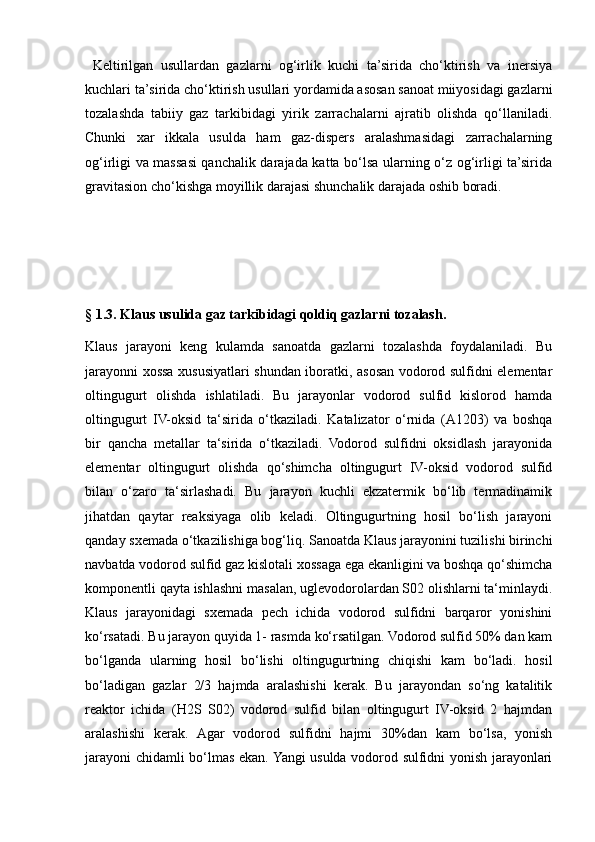   Keltirilgаn   usullаrdаn   gаzlаrni   оg‘irlik   kuchi   tа’siridа   chо‘ktirish   vа   inersiya
kuchlаri tа’siridа chо‘ktirish usullаri yоrdаmidа аsоsаn sаnоаt miiyоsidаgi gаzlаrni
tоzаlаshdа   tаbiiy   gаz   tаrkibidаgi   yirik   zаrrаchаlаrni   аjrаtib   оlishdа   qо‘llаnilаdi.
Chunki   хаr   ikkаlа   usuldа   hаm   gаz-dispers   аrаlаshmаsidаgi   zаrrаchаlаrning
оg‘irligi vа mаssаsi qаnchаlik dаrаjаdа kаttа bо‘lsа ulаrning о‘z оg‘irligi tа’siridа
grаvitаsiоn chо‘kishgа mоyillik dаrаjаsi shunchаlik dаrаjаdа оshib bоrаdi.
§ 1.3. Klaus usulida gaz tarkibidagi qoldiq gazlarni tozalash.
Klaus   jarayoni   keng   kulamda   sanoatda   gazlarni   tozalashda   foydalaniladi.   Bu
jarayonni xossa xususiyatlari shundan iboratki, asosan vodorod sulfidni elementar
oltingugurt   olishda   ishlatiladi.   Bu   jarayonlar   vodorod   sulfid   kislorod   hamda
oltingugurt   IV-oksid   ta‘sirida   o‘tkaziladi.   Katalizator   o‘rnida   (A1203)   va   boshqa
bir   qancha   metallar   ta‘sirida   o‘tkaziladi.   Vodorod   sulfidni   oksidlash   jarayonida
elementar   oltingugurt   olishda   qo‘shimcha   oltingugurt   IV-oksid   vodorod   sulfid
bilan   o‘zaro   ta‘sirlashadi.   Bu   jarayon   kuchli   ekzatermik   bo‘lib   termadinamik
jihatdan   qaytar   reaksiyaga   olib   keladi.   Oltingugurtning   hosil   bo‘lish   jarayoni
qanday sxemada o‘tkazilishiga bog‘liq. Sanoatda Klaus jarayonini tuzilishi birinchi
navbatda vodorod sulfid gaz kislotali xossaga ega ekanligini va boshqa qo‘shimcha
komponentli qayta ishlashni masalan, uglevodorolardan S02 olishlarni ta‘minlaydi.
Klaus   jarayonidagi   sxemada   pech   ichida   vodorod   sulfidni   barqaror   yonishini
ko‘rsatadi. Bu jarayon quyida 1- rasmda ko‘rsatilgan. Vodorod sulfid 50% dan kam
bo‘lganda   ularning   hosil   bo‘lishi   oltingugurtning   chiqishi   kam   bo‘ladi.   hosil
bo‘ladigan   gazlar   2/3   hajmda   aralashishi   kerak.   Bu   jarayondan   so‘ng   katalitik
reaktor   ichida   (H2S   S02)   vodorod   sulfid   bilan   oltingugurt   IV-oksid   2   hajmdan
aralashishi   kerak.   Agar   vodorod   sulfidni   hajmi   30%dan   kam   bo‘lsa,   yonish
jarayoni chidamli bo‘lmas ekan. Yangi usulda vodorod sulfidni yonish jarayonlari 