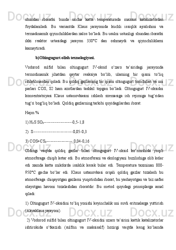 shundan   iboratki   bunda   uncha   katta   temperaturada   maxsus   katalizatordan
foydalaniladi.   Bu   variantda   Klaus   jarayonida   kuchli   issiqlik   ajralishini   va
termadinamik qiyinchiliklardan xalos bo‘ladi. Bu usulni ustunligi shundan iboratki
ikki   reaktor   urtasidagi   jarayon   330°C   dan   oshmaydi   va   qiyinchiliklarni
kamaytiradi.
b)Oltingugurt olish texnologiyasi. 
Vodorod   sulfid   bilan   oltingugurt   IV-oksid   o‘zaro   ta‘siridagi   jarayonda
termodinamik   jihatdan   qaytar   reaksiya   bo‘lib,   ularning   bir   qismi   to‘liq
ishlatilmasdan qoladi. Bu qoldiq gazlarning bir qismi oltingugurt tomchilari va uni
parlari   COS,   S2   ham   azotlardan   tashkil   topgan   bo‘ladi.   Oltingugurt   IV-oksidni
konsentratsiyasi   Klaus   ustanovkasini   ishlash   sxemasiga   ish   rejimiga   tug‘ridan
tug‘ri bog‘liq bo‘ladi. Qoldiq gazlarning tarkibi quyidagilardan iborat.
Hajm % 
1) H
2 S SO
2 ---------------------0,5-1,8 
2)  S-----------------------------0,05-0,3
3) COS+CS
2 ------------------- 0,04-0,16
Oldingi   vaqtda   qoldiq   gazlar   bilan   oltingugurt   IV-oksid   ko‘rinishida   yoqib
atmosferaga chiqib ketar edi. Bu atmosferani va ekologiyani buzilishiga olib kelar
edi   xamda   katta   mikdorda   issiklik   kerak   bular   edi.   Temperatura   taxminan   800-
950°C   gacha   bo‘lar   edi.   Klaus   ustanovkasi   orqali   qoldiq   gazlar   tozalash   bu
atmosferaga chiqayotgan gazlarni yuqotishdan iborat, bu yashayotgan va biz nafas
olayotgan   havoni   tozalashdan   iboratdir.   Bu   metod   quyidagi   prinsiplarga   amal
qiladi: 
1) Oltingugurt IV-oksidini to‘liq yonishi keyinchalik uni suvli eritmalarga yuttirish
(Akvaklaus jarayoni).
  2) Vodorod sulfid bilan oltingugurt IV-oksidni uzaro ta‘sirini kattik katalizatorlar
ishtirokida   o‘tkazish   (sulfrin   va   maksisalf)   hozirgi   vaqtda   keng   ko‘lamda 